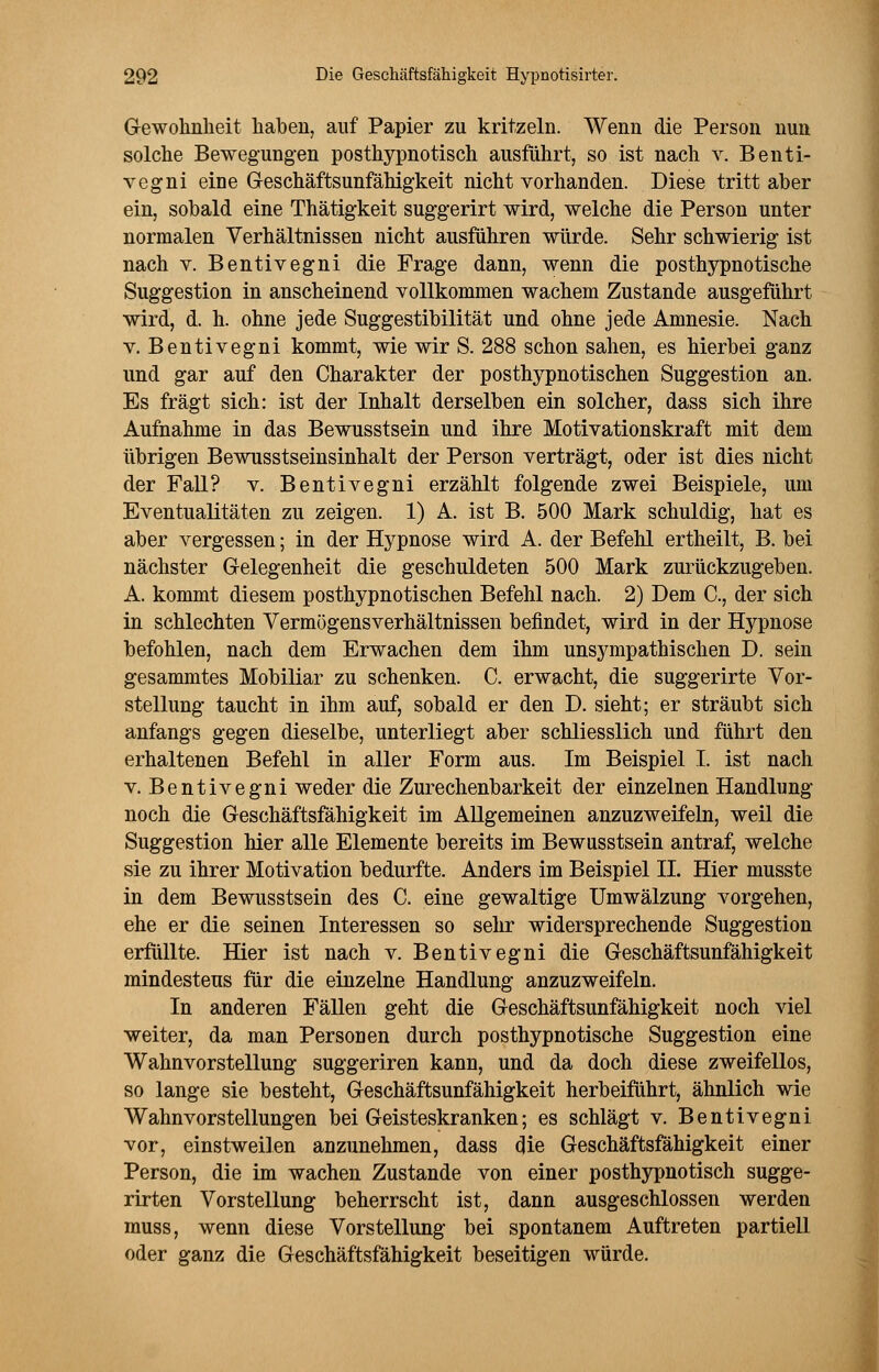 Gewohnheit haben, auf Papier zu kritzeln. Wenn die Person nun solche Bewegungen posthypnotisch ausführt, so ist nach v. Benti- vegni eine Geschäftsunfähigkeit nicht vorhanden. Diese tritt aber ein, sobald eine Thätigkeit suggerirt wird, welche die Person unter normalen Verhältnissen nicht ausführen würde. Sehr schwierig ist nach v. Bentivegni die Frage dann, wenn die posthypnotische Suggestion in anscheinend vollkommen wachem Zustande ausgeführt wird, d. h. ohne jede Suggestibilität und ohne jede Amnesie. Nach v. Bentivegni kommt, wie wir S. 288 schon sahen, es hierbei ganz und gar auf den Charakter der posthypnotischen Suggestion an. Es fragt sich: ist der Inhalt derselben ein solcher, dass sich ihre Aufnahme in das Bewusstsein und ihre Motivationskraft mit dem übrigen Bewusstseinsinhalt der Person verträgt, oder ist dies nicht der Fall? v. Bentivegni erzählt folgende zwei Beispiele, um Eventualitäten zu zeigen. 1) A. ist B. 500 Mark schuldig, hat es aber vergessen; in der Hypnose wird A. der Befehl ertheilt, B. bei nächster Gelegenheit die geschuldeten 500 Mark zurückzugeben. A. kommt diesem posthypnotischen Befehl nach. 2) Dem C, der sich in schlechten Vermögensverhältnissen befindet, wird in der Hypnose befohlen, nach dem Erwachen dem ihm unsympathischen D. sein gesammtes Mobiliar zu schenken. C. erwacht, die suggerirte Vor- stellung taucht in ihm auf, sobald er den D. sieht; er sträubt sich anfangs gegen dieselbe, unterliegt aber schliesslich und führt den erhaltenen Befehl in aller Form aus. Im Beispiel I. ist nach v. Bentivegni weder die Zurechenbarkeit der einzelnen Handlung noch die Geschäftsfähigkeit im Allgemeinen anzuzweifeln, weil die Suggestion hier alle Elemente bereits im Bewusstsein antraf, welche sie zu ihrer Motivation bedurfte. Anders im Beispiel IL Hier musste in dem Bewusstsein des C. eine gewaltige Umwälzung vorgehen, ehe er die seinen Interessen so sehr widersprechende Suggestion erfüllte. Hier ist nach v. Bentivegni die Geschäftsunfähigkeit mindestens für die einzelne Handlung anzuzweifeln. In anderen Fällen geht die Geschäftsunfähigkeit noch viel weiter, da man Personen durch posthypnotische Suggestion eine Wahnvorstellung suggeriren kann, und da doch diese zweifellos, so lange sie besteht, Geschäftsunfähigkeit herbeiführt, ähnlich wie Wahnvorstellungen bei Geisteskranken; es schlägt v. Bentivegni vor, einstweilen anzunehmen, dass die Geschäftsfähigkeit einer Person, die im wachen Zustande von einer posthypnotisch sugge- rirten Vorstellung beherrscht ist, dann ausgeschlossen werden muss, wenn diese Vorstellung bei spontanem Auftreten partiell oder ganz die Geschäftsfähigkeit beseitigen würde.