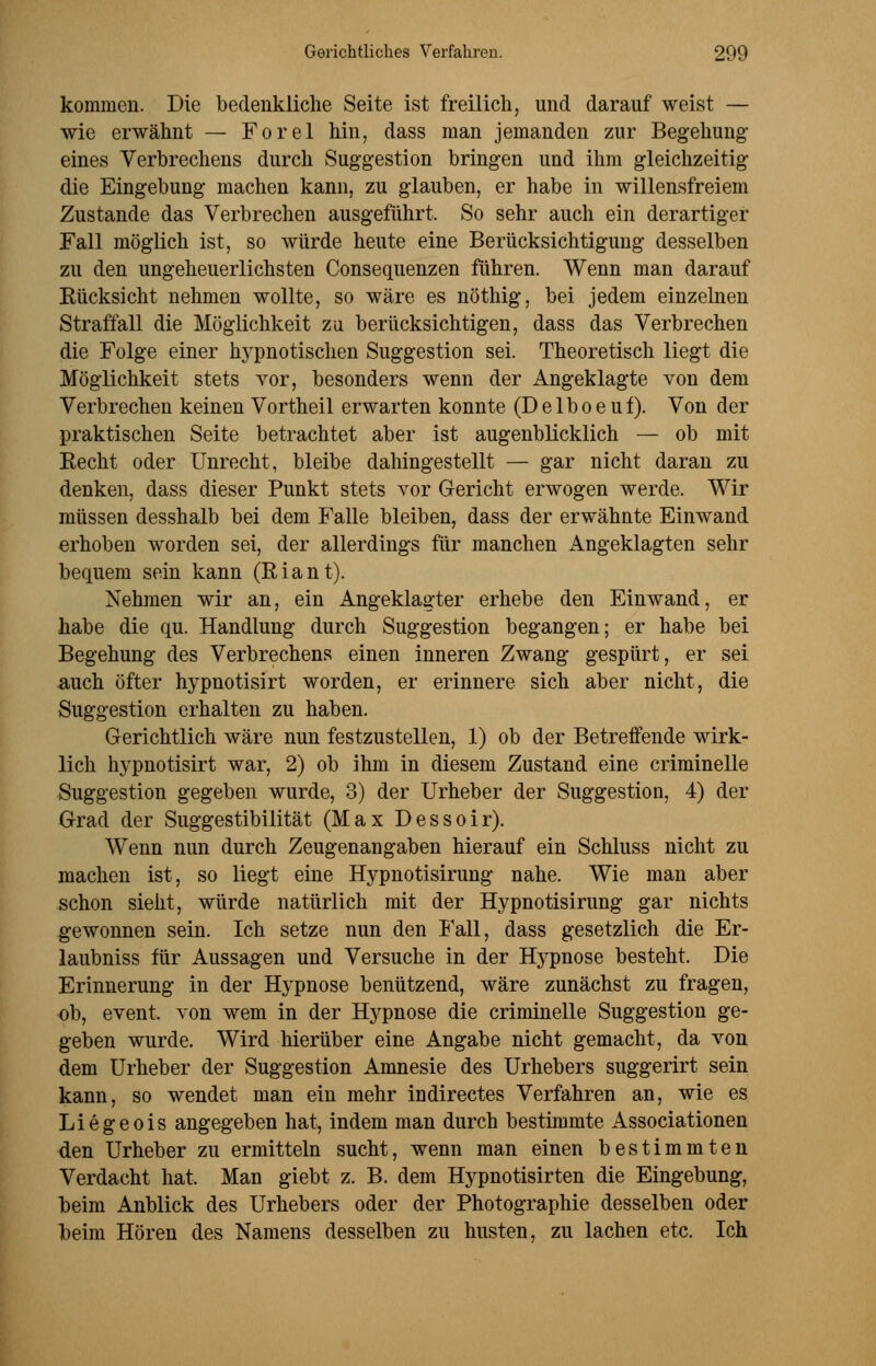 kommen. Die bedenkliche Seite ist freilich, und darauf weist — wie erwähnt — Forel hin, dass man jemanden zur Begehung- eines Verbrechens durch Suggestion bringen und ihm gleichzeitig die Eingebung machen kann, zu glauben, er habe in willensfreiem Zustande das Verbrechen ausgeführt. So sehr auch ein derartiger Fall möglich ist, so würde heute eine Berücksichtigung desselben zu den ungeheuerlichsten Consequenzen führen. Wenn man darauf Rücksicht nehmen wollte, so wäre es nöthig, bei jedem einzelnen Straffall die Möglichkeit zu berücksichtigen, dass das Verbrechen die Folge einer hypnotischen Suggestion sei. Theoretisch liegt die Möglichkeit stets vor, besonders wenn der Angeklagte von dem Verbrechen keinen Vortheil erwarten konnte (Delboeuf). Von der praktischen Seite betrachtet aber ist augenblicklich — ob mit Eecht oder Unrecht, bleibe dahingestellt — gar nicht daran zu denken, dass dieser Punkt stets vor Gericht erwogen werde. Wir müssen desshalb bei dem Falle bleiben, dass der erwähnte Einwand erhoben worden sei, der allerdings für manchen Angeklagten sehr bequem sein kann (Riant). Nehmen wir an, ein Angeklagter erhebe den Einwand, er habe die qu. Handlung durch Suggestion begangen; er habe bei Begehung des Verbrechens einen inneren Zwang gespürt, er sei auch öfter hypnotisirt worden, er erinnere sich aber nicht, die Suggestion erhalten zu haben. Gerichtlich wäre nun festzustellen, 1) ob der Betreffende wirk- lich hypnotisirt war, 2) ob ihm in diesem Zustand eine criminelle Suggestion gegeben wurde, 3) der Urheber der Suggestion, 4) der Grad der Suggestibilität (Max Dessoir). Wenn nun durch Zeugenangaben hierauf ein Schluss nicht zu machen ist, so liegt eine Hypnotisirung nahe. Wie man aber schon sieht, würde natürlich mit der Hypnotisirung gar nichts gewonnen sein. Ich setze nun den Fall, dass gesetzlich die Er- laubniss für Aussagen und Versuche in der Hypnose besteht. Die Erinnerung in der Hypnose benützend, wäre zunächst zu fragen, ob, event, von wem in der Hypnose die criminelle Suggestion ge- geben wurde. Wird hierüber eine Angabe nicht gemacht, da von dem Urheber der Suggestion Amnesie des Urhebers suggerirt sein kann, so wendet man ein mehr indirectes Verfahren an, wie es Liegeois angegeben hat, indem man durch bestimmte Associationen den Urheber zu ermitteln sucht, wenn man einen bestimmten Verdacht hat. Man giebt z. B. dem Hypnotisirten die Eingebung, beim Anblick des Urhebers oder der Photographie desselben oder beim Hören des Namens desselben zu husten, zu lachen etc. Ich