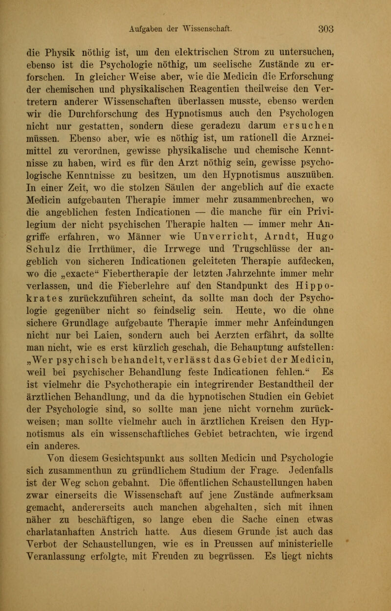 die Physik nöthig ist, um den elektrischen Strom zu untersuchen, ebenso ist die Psychologie nöthig, um seelische Zustände zu er- forschen. In gleicher Weise aber, wie die Medicin die Erforschung der chemischen und physikalischen Reagentien theilweise den Ver- tretern anderer Wissenschaften überlassen musste, ebenso werden wir die Durchforschung des Hypnotismus auch den Psychologen nicht nur gestatten, sondern diese geradezu darum ersuchen müssen. Ebenso aber, wie es nöthig ist, um rationell die Arznei- mittel zu verordnen, gewisse physikalische und chemische Kennt- nisse zu haben, wird es für den Arzt nöthig sein, gewisse psycho- logische Kenntnisse zu besitzen, um den Hypnotismus auszuüben. In einer Zeit, wo die stolzen Säulen der angeblich auf die exacte Medicin aufgebauten Therapie immer mehr zusammenbrechen, wo die angeblichen festen Indicationen — die manche für ein Privi- legium der nicht psychischen Therapie halten — immer mehr An- griffe erfahren, wo Männer wie Unverricht, Arndt, Hugo Schulz die Irrthümer, die Irrwege und Trugschlüsse der an- geblich von sicheren Indicationen geleiteten Therapie aufdecken, wo die „exacte Fiebertherapie der letzten Jahrzehnte immer mehr verlassen, und die Fieberlehre auf den Standpunkt des Hippo- krates zurückzuführen scheint, da sollte man doch der Psycho- logie gegenüber nicht so feindselig sein. Heute, wo die ohne sichere Grundlage aufgebaute Therapie immer mehr Anfeindungen nicht nur bei Laien, sondern auch bei Aerzten erfährt, da sollte man nicht, wie es erst kürzlich geschah, die Behauptung aufstellen: „Wer psychisch behandelt, verlässt das Gebiet der Medicin, weil bei psychischer Behandlung feste Indicationen fehlen. Es ist vielmehr die Psychotherapie ein integrirender Bestandtheil der ärztlichen Behandlung, und da die hypnotischen Studien ein Gebiet der Psychologie sind, so sollte man jene nicht vornehm zurück- weisen; man sollte vielmehr auch in ärztlichen Kreisen den Hyp- notismus als ein wissenschaftliches Gebiet betrachten, wie irgend ein anderes. Von diesem Gesichtspunkt aus sollten Medicin und Psychologie sich zusammenthun zu gründlichem Studium der Frage. Jedenfalls ist der Weg schon gebahnt. Die öffentlichen Schaustellungen haben zwar einerseits die Wissenschaft auf jene Zustände aufmerksam gemacht, andererseits auch manchen abgehalten, sich mit ihnen näher zu beschäftigen, so lange eben die Sache einen etwas charlatanhaften Anstrich hatte. Aus diesem Grunde ist auch das Verbot der Schaustellungen, wie es in Preussen auf ministerielle Veranlassung erfolgte, mit Freuden zu begrüssen. Es liegt nichts