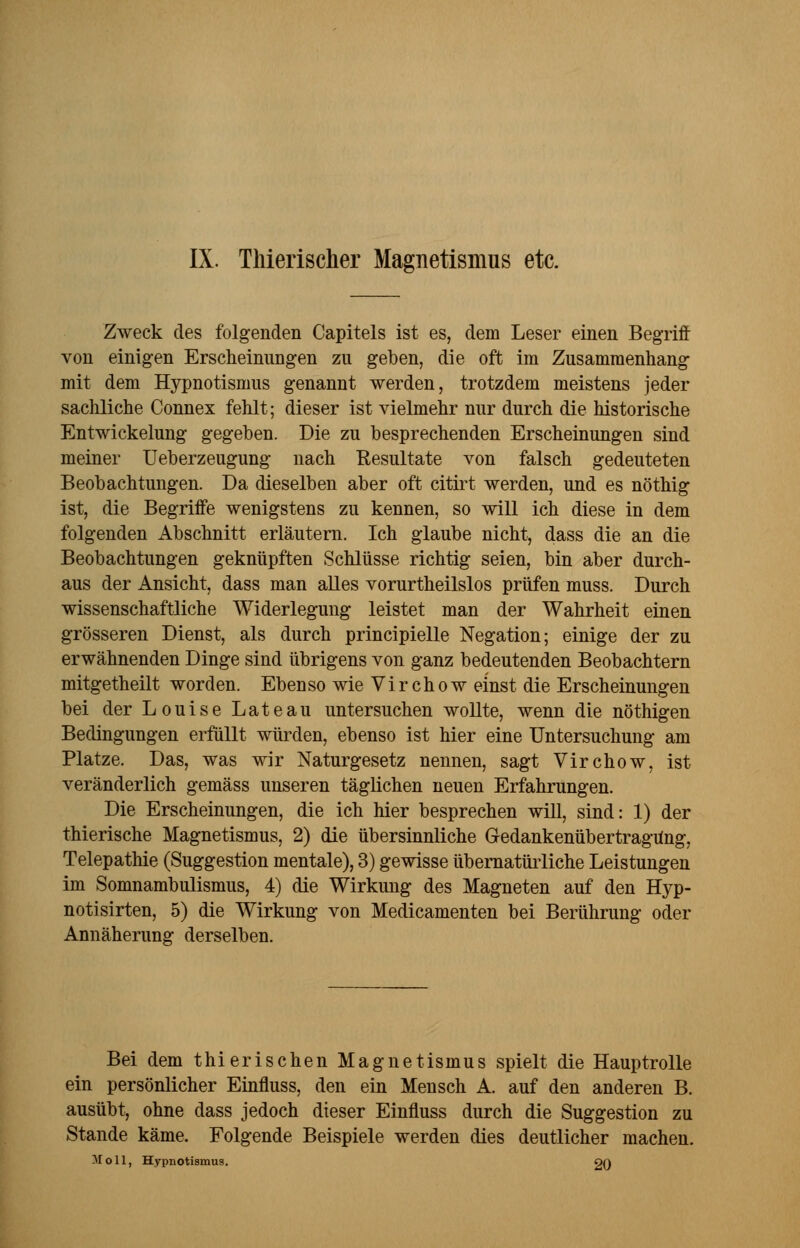 IX. Tliierischer Magnetismus etc. Zweck des folgenden Capitels ist es, dem Leser einen Begriff von einigen Erscheinungen zu geben, die oft im Zusammenhang mit dem Hypnotismus genannt werden, trotzdem meistens jeder sachliche Connex fehlt; dieser ist vielmehr nur durch die historische Entwickelung gegeben. Die zu besprechenden Erscheinungen sind meiner Ueberzeugung nach Resultate von falsch gedeuteten Beobachtungen. Da dieselben aber oft citirt werden, und es nöthig ist, die Begriffe wenigstens zu kennen, so will ich diese in dem folgenden Abschnitt erläutern. Ich glaube nicht, dass die an die Beobachtungen geknüpften Schlüsse richtig seien, bin aber durch- aus der Ansicht, dass man alles vorurtheilslos prüfen muss. Durch wissenschaftliche Widerlegung leistet man der Wahrheit einen grösseren Dienst, als durch principielle Negation; einige der zu erwähnenden Dinge sind übrigens von ganz bedeutenden Beobachtern mitgetheilt worden. Ebenso wie Virchow einst die Erscheinungen bei der Louise Lateau untersuchen wollte, wenn die nöthigen Bedingungen erfüllt würden, ebenso ist hier eine Untersuchung am Platze. Das, was wir Naturgesetz nennen, sagt Virchow, ist veränderlich gemäss unseren täglichen neuen Erfahrungen. Die Erscheinungen, die ich hier besprechen will, sind: 1) der thierische Magnetismus, 2) die übersinnliche Gedankenübertragung, Telepathie (Suggestion mentale), 3) gewisse übernatürliche Leistungen im Somnambulismus, 4) die Wirkung des Magneten auf den Hyp- notisirten, 5) die Wirkung von Medicamenten bei Berührung oder Annäherung derselben. Bei dem thierisehen Magnetismus spielt die Hauptrolle ein persönlicher Einfluss, den ein Mensch A. auf den anderen B. ausübt, ohne dass jedoch dieser Einfluss durch die Suggestion zu Stande käme, Folgende Beispiele werden dies deutlicher machen. Moll, Hypnotismus. 20