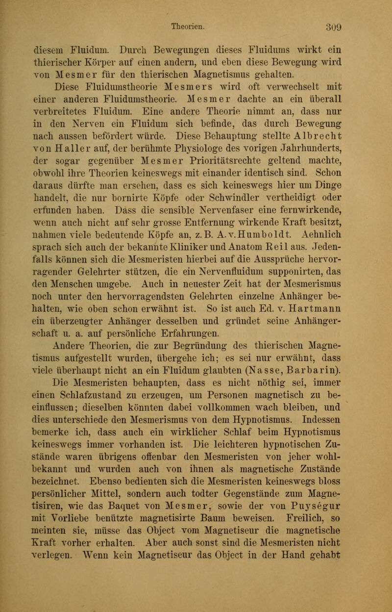 diesem Fluidum. Durch Bewegungen dieses Fluidums wirkt ein thierischer Körper auf einen andern, und eben diese Bewegung wird von Mesmer für den thierischen Magnetismus gehalten. Diese Fluidumstheorie Mesmers wird oft verwechselt mit einer anderen Fluidumstheorie. Mesmer dachte an ein überall verbreitetes Fluidum. Eine andere Theorie nimmt an, dass nur in den Nerven ein Fluidum sich befinde, das durch Bewegung nach aussen befördert würde. Diese Behauptung stellte Alb recht von Haller auf, der berühmte Physiologe des vorigen Jahrhunderts, der sogar gegenüber Mesmer Prioritätsrechte geltend machte, obwohl ihre Theorien keineswegs mit einander identisch sind. Schon daraus dürfte man ersehen, dass es sich keineswegs hier um Dinge handelt, die nur bornirte Köpfe oder Schwindler vertheidigt oder erfunden haben. Dass die sensible Nervenfaser eine fernwirkende, wenn auch nicht auf sehr grosse Entfernung wirkende Kraft besitzt, nahmen viele bedeutende Köpfe an, z.B. A.v.Humboldt. Aehnlich sprach sich auch der bekannte Kliniker und Anatom Reil aus. Jeden- falls können sich die Mesmeristen hierbei auf die Aussprüche hervor- ragender Gelehrter stützen, die ein Nervenfluidum supponirten, das den Menschen umgebe. Auch in neuester Zeit hat der Mesmerismus noch unter den hervorragendsten Gelehrten einzelne Anhänger be- halten, wie oben schon erwähnt ist. So ist auch Ed. v. Hartmann ein überzeugter Anhänger desselben und gründet seine Anhänger- schaft u. a. auf persönliche Erfahrungen. Andere Theorien, die zur Begründung des thierischen Magne- tismus aufgestellt wurdeD, übergehe ich; es sei nur erwähnt, class viele überhaupt nicht an ein Fluidum glaubten (Nasse, Barbarin). Die Mesmeristen behaupten, dass es nicht nöthig sei, immer einen Schlafzustand zu erzeugen, um Personen magnetisch zu be- einflussen; dieselben könnten dabei vollkommen wach bleiben, und dies unterschiede den Mesmerismus von dem Hypnotismus. Indessen bemerke ich, dass auch ein wirklicher Schlaf beim Hypnotismus keineswegs immer vorhanden ist. Die leichteren hypnotischen Zu- stände waren übrigens offenbar den Mesmeristen von jeher wohl- bekannt und wurden auch von ihnen als magnetische Zustände bezeichnet. Ebenso bedienten sich die Mesmeristen keineswegs bloss persönlicher Mittel, sondern auch todter Gegenstände zum Magne- tisiren, wie das Baquet von Mesmer, sowie der von Puysegur mit Vorliebe benützte magnetisirte Baum beweisen. Freilich, so meinten sie, müsse das Object vom Magnetiseur die magnetische Kraft vorher erhalten. Aber auch sonst sind die Mesmeristen nicht verlegen. Wenn kein Magnetiseur das Object in der Hand gehabt