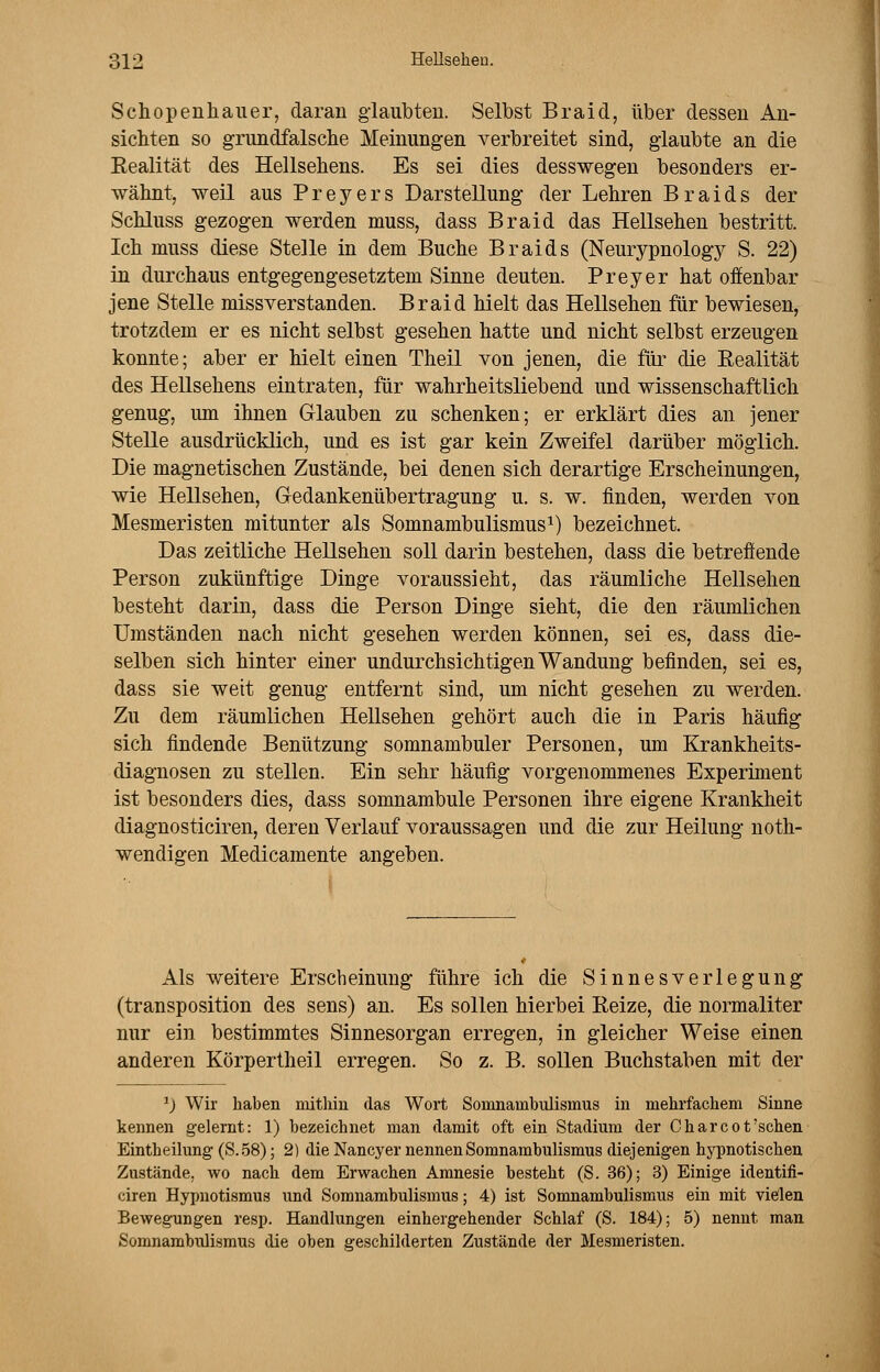 Schopenhauer, daran glaubten. Selbst Braid, über dessen An- sichten so grundfalsche Meinungen verbreitet sind, glaubte an die Eealität des Hellsehens. Es sei dies desswegen besonders er- wähnt, weil aus Preyers Darstellung der Lehren Braids der Schluss gezogen werden muss, dass Braid das Hellsehen bestritt. Ich muss diese Stelle in dem Buche Braids (Neurypnology S. 22) in durchaus entgegengesetztem Sinne deuten. Preyer hat offenbar jene Stelle missverstanden. Braid hielt das Hellsehen für bewiesen, trotzdem er es nicht selbst gesehen hatte und nicht selbst erzeugen konnte; aber er hielt einen Theil von jenen, die für die Eealität des Hellsehens eintraten, für wahrheitsliebend und wissenschaftlich genug, um ihnen Glauben zu schenken; er erklärt dies an jener Stelle ausdrücklich, und es ist gar kein Zweifel darüber möglich. Die magnetischen Zustände, bei denen sich derartige Erscheinungen, wie Hellsehen, Gedankenübertragung u. s. w. finden, werden von Mesmeristen mitunter als Somnambulismus1) bezeichnet. Das zeitliche Hellsehen soll darin bestehen, dass die betreffende Person zukünftige Dinge voraussieht, das räumliche Hellsehen besteht darin, dass die Person Dinge sieht, die den räumlichen Umständen nach nicht gesehen werden können, sei es, dass die- selben sich hinter einer undurchsichtigen Wandung befinden, sei es, dass sie weit genug entfernt sind, um nicht gesehen zu werden. Zu dem räumlichen Hellsehen gehört auch die in Paris häufig sich findende Benützung somnambuler Personen, um Krankheits- diagnosen zu stellen. Ein sehr häufig vorgenommenes Experiment ist besonders dies, dass somnambule Personen ihre eigene Krankheit diagnosticiren, deren Verlauf voraussagen und die zur Heilung noth- wendigen Medicamente angeben. Als weitere Erscheinung führe ich die Sinnes Verlegung (transposition des sens) an. Es sollen hierbei Keize, die normaliter nur ein bestimmtes Sinnesorgan erregen, in gleicher Weise einen anderen Körpertheil erregen. So z. B. sollen Buchstaben mit der 1) Wir haben mithin das Wort Sornnarnbulisrnus in mehrfachem Sinne kennen gelernt: 1) bezeichnet man damit oft ein Stadium der Charcot'schen Eintheilung (S.58); 2) die Nancyer nennen Somnambulismus diejenigen hypnotischen Zustände, wo nach dem Erwachen Amnesie besteht (S. 36); 3) Einige identifi- ciren Hypnotismus und Somnambulismus; 4) ist Somnambulismus ein mit vielen Bewegungen resp. Handlungen einhergehender Schlaf (S. 184); 5) nennt man Somnambulismus die oben geschilderten Zustände der Mesmeristen.