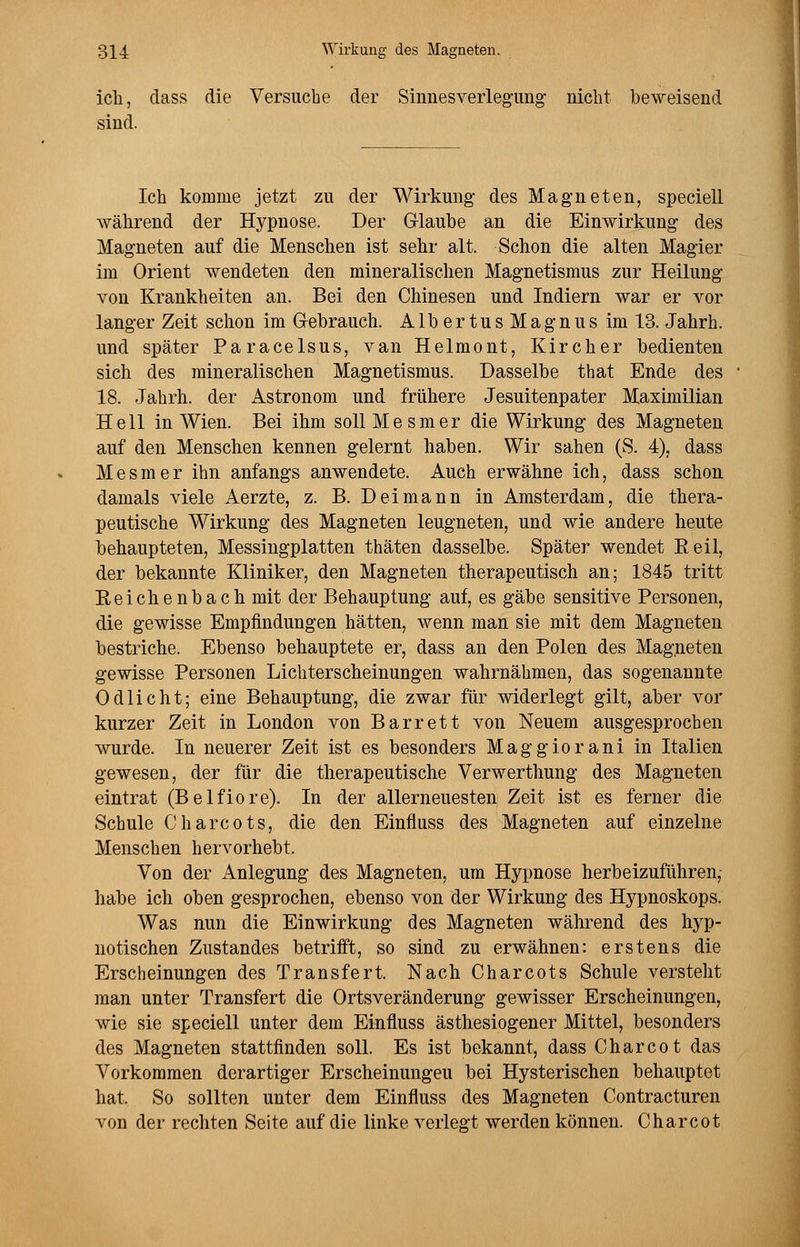 ich, class die Versuche der Sinnesverlegung nicht beweisend sind. Ich komme jetzt zu der Wirkung des Magneten, speciell während der Hypnose. Der Glaube an die Einwirkung des Magneten auf die Menschen ist sehr alt. Schon die alten Magier im Orient wendeten den mineralischen Magnetismus zur Heilung von Krankheiten an. Bei den Chinesen und Indiern war er vor langer Zeit schon im Gebrauch. AlbertusMagnus im 13. Jahrh. und später Paracelsus, van Helmont, Kircher bedienten sich des mineralischen Magnetismus. Dasselbe that Ende des 18. Jahrh. der Astronom und frühere Jesuitenpater Maximilian Hell in Wien. Bei ihm soll Mesmer die Wirkung des Magneten auf den Menschen kennen gelernt haben. Wir sahen (S. 4), dass Mesmer ihn anfangs anwendete. Auch erwähne ich, dass schon damals viele Aerzte, z. B. D ei mann in Amsterdam, die thera- peutische Wirkung des Magneten leugneten, und wie andere heute behaupteten, Messingplatten thäten dasselbe. Später wendet Beil, der bekannte Kliniker, den Magneten therapeutisch an; 1845 tritt Reichenbach mit der Behauptung auf, es gäbe sensitive Personen, die gewisse Empfindungen hätten, wenn man sie mit dem Magneten bestriche. Ebenso behauptete er, dass an den Polen des Magneten gewisse Personen Lichterscheinungen wahrnähmen, das sogenannte Odlicht; eine Behauptung, die zwar für widerlegt gilt, aber vor kurzer Zeit in London von Barrett von Neuem ausgesprochen wurde. In neuerer Zeit ist es besonders Maggiorani in Italien gewesen, der für die therapeutische Verwerthung des Magneten eintrat (Belfiore). In der allerneuesten Zeit ist es ferner die Schule Charcots, die den Einfluss des Magneten auf einzelne Menschen hervorhebt. Von der Anlegung des Magneten, um Hypnose herbeizuführen, habe ich oben gesprochen, ebenso von der Wirkung des Hypnoskops. Was nun die Einwirkung des Magneten während des hyp- notischen Zustandes betrifft, so sind zu erwähnen: erstens die Erscheinungen des Transfer! Nach Charcots Schule versteht man unter Transfert die Ortsveränderung gewisser Erscheinungen, wie sie speciell unter dem Einfluss ästhesiogener Mittel, besonders des Magneten stattfinden soll. Es ist bekannt, dass Charcot das Vorkommen derartiger Erscheinungeu bei Hysterischen behauptet hat. So sollten unter dem Einfluss des Magneten Contracturen von der rechten Seite auf die linke verlegt werden können. Charcot