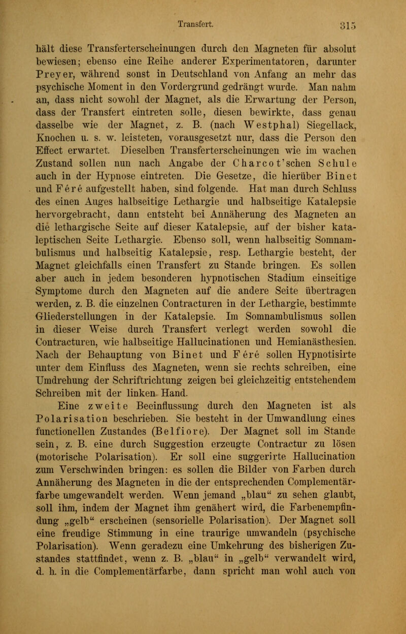 Transfort. 3 \ 5 hält diese Transferterscheinungen durch den Magneten für absolut bewiesen; ebenso eine Reihe anderer Experimentatoren, darunter Preyer, während sonst in Deutschland von Anfang an mehr das psychische Moment in den Vordergrund gedrängt wurde. Man nahm an, dass nicht sowohl der Magnet, als die Erwartung der Person, dass der Transfert eintreten solle, diesen bewirkte, dass genau dasselbe wie der Magnet, z. B. (nach Westphal) Siegellack, Knochen u. s. w. leisteten, vorausgesetzt nur, dass die Person den Effect erwartet. Dieselben Transferterscheinungen wie im wachen Zustand sollen nun nach Angabe der C h a r c 0 t' sehen Schule auch in der Hypnose eintreten. Die Gesetze, die hierüber Bin et und F e r e aufgestellt haben, sind folgende. Hat man durch Schluss des einen Auges halbseitige Lethargie und halbseitige Katalepsie hervorgebracht, dann entsteht bei Annäherung des Magneten an die lethargische Seite auf dieser Katalepsie, auf der bisher kata- leptischen Seite Lethargie. Ebenso soll, wenn halbseitig Somnam- bulismus und halbseitig Katalepsie, resp. Lethargie besteht, der Magnet gleichfalls einen Transfert zu Stande bringen. Es sollen aber auch in jedem besonderen hypnotischen Stadium einseitige Symptome durch den Magneten auf die andere Seite übertragen werden, z. B. die einzelnen Contracturen in der Lethargie, bestimmte Gliederstellungen in der Katalepsie. Im Somnambulismus sollen in dieser Weise durch Transfert verlegt werden sowohl die Contracturen, wie halbseitige Hallucinationen und Hemianästhesien. Nach der Behauptung von Binet und F ere sollen Hypnotisirte unter dem Einfluss des Magneten, wenn sie rechts schreiben, eine Umdrehung der Schriftrichtung zeigen bei gleichzeitig entstehendem Schreiben mit der linken Hand. Eine zweite Beeinflussung durch den Magneten ist als Polarisation beschrieben. Sie besteht in der Umwandlung eines functionellen Zustandes (Belfiore). Der Magnet soll im Stande sein, z. B. eine durch Suggestion erzeugte Contractur zu lösen (motorische Polarisation). Er soll eine suggerirte Hallucination zum Verschwinden bringen: es sollen die Bilder von Farben durch Annäherung des Magneten in die der entsprechenden Complementär- farbe umgewandelt werden. Wenn jemand „blau zu sehen glaubt, soll ihm, indem der Magnet ihm genähert wird, die Farbenempfin- dung „gelb erscheinen (sensorielle Polarisation). Der Magnet soll eine freudige Stimmung in eine traurige umwandeln (psychische Polarisation). Wenn geradezu eine Umkehrung des bisherigen Zu- standes stattfindet, wenn z. B. „blau in „gelb verwandelt wird, d. h. in die Complementärfarbe, dann spricht man wohl auch von