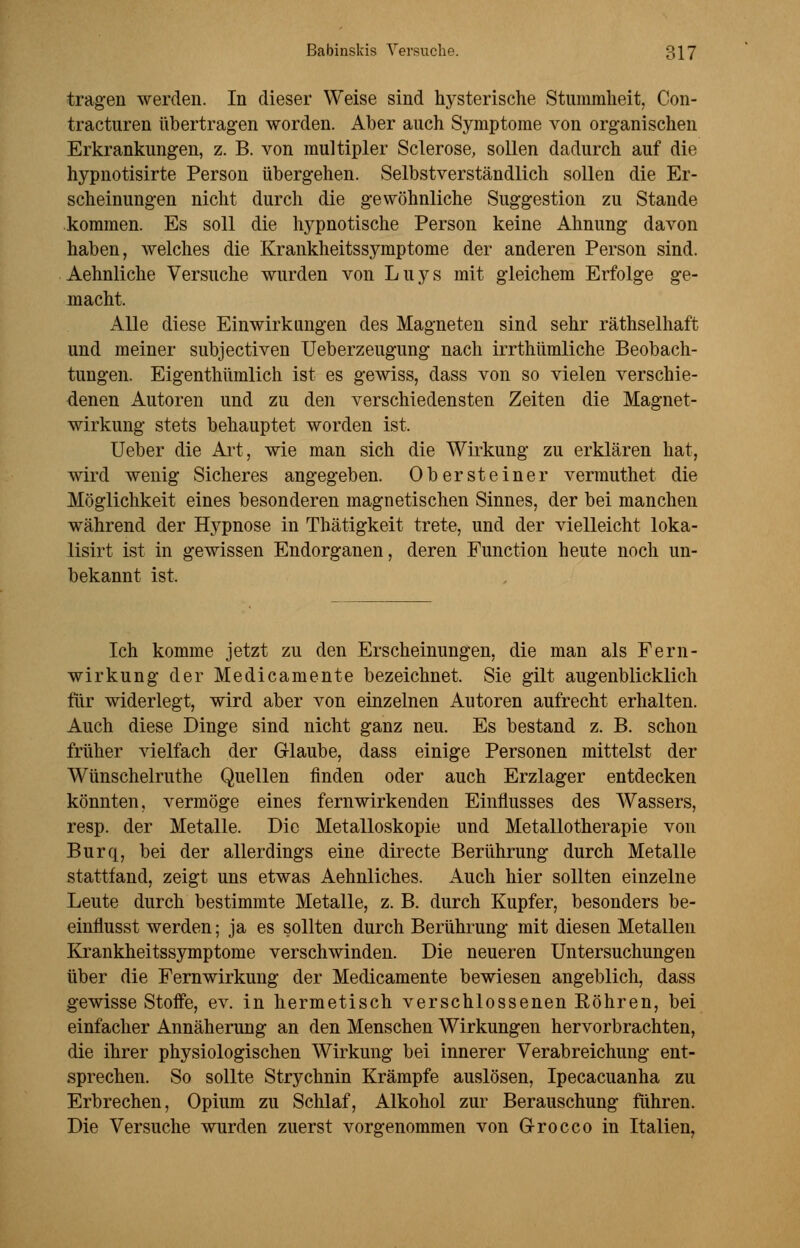 tragen werden. In dieser Weise sind hysterische Stummheit, Con- tracturen übertragen worden. Aber auch Symptome von organischen Erkrankungen, z. B. von multipler Sclerose, sollen dadurch auf die hypnotisirte Person übergehen. Selbstverständlich sollen die Er- scheinungen nicht durch die gewöhnliche Suggestion zu Stande kommen. Es soll die hypnotische Person keine Ahnung davon haben, welches die Krankheitssymptome der anderen Person sind. Aehnliche Versuche wurden von Luys mit gleichem Erfolge ge- macht. Alle diese Einwirkungen des Magneten sind sehr räthselhaft und meiner subjectiven Ueberzeugung nach irrthümliche Beobach- tungen. Eigenthümlich ist es gewiss, dass von so vielen verschie- denen Autoren und zu den verschiedensten Zeiten die Magnet- wirkung stets behauptet worden ist. Ueber die Art, wie man sich die Wirkung zu erklären hat, wird wenig Sicheres angegeben. Obersteiner vermuthet die Möglichkeit eines besonderen magnetischen Sinnes, der bei manchen während der Hypnose in Thätigkeit trete, und der vielleicht loka- lisirt ist in gewissen Endorganen, deren Function heute noch un- bekannt ist. Ich komme jetzt zu den Erscheinungen, die man als Fern- wirkung der Medicamente bezeichnet. Sie gilt augenblicklich für widerlegt, wird aber von einzelnen Autoren aufrecht erhalten. Auch diese Dinge sind nicht ganz neu. Es bestand z. B. schon früher vielfach der Glaube, dass einige Personen mittelst der Wünschelruthe Quellen finden oder auch Erzlager entdecken könnten, vermöge eines fern wirkenden Einflusses des Wassers, resp. der Metalle. Die Metalloskopie und Metallotherapie von Burq, bei der allerdings eine directe Berührung durch Metalle stattfand, zeigt uns etwas Aehnliches. Auch hier sollten einzelne Leute durch bestimmte Metalle, z. B. durch Kupfer, besonders be- einflusst werden; ja es sollten durch Berührung mit diesen Metallen Krankheitssymptome verschwinden. Die neueren Untersuchungen über die Fernwirkung der Medicamente bewiesen angeblich, dass gewisse Stoffe, ev. in hermetisch verschlossenen Eöhren, bei einfacher Annäherung an den Menschen Wirkungen hervorbrachten, die ihrer physiologischen Wirkung bei innerer Verabreichung ent- sprechen. So sollte Strychnin Krämpfe auslösen, Ipecacuanha zu Erbrechen, Opium zu Schlaf, Alkohol zur Berauschung führen. Die Versuche wurden zuerst vorgenommen von G-rocco in Italien,