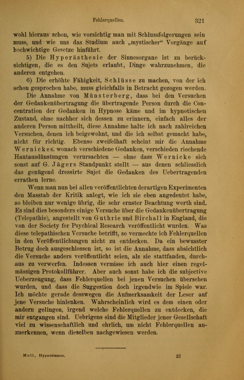 wohl hieraus schon, wie vorsichtig man mit Schlussfolgerungen sein muss, und wie uns das Studium auch „mystischer Vorgänge auf hochwichtige Gesetze hinführt. 5) Die Hyperästhesie der Sinnesorgane ist zu berück- sichtigen, die es den Sujets erlaubt, Dinge wahrzunehmen, die anderen entgehen. 6) Die erhöhte Fähigkeit, Schlüsse zu machen, von der ich schon gesprochen habe, muss gleichfalls in Betracht gezogen werden. Die Annahme von Münsterberg, dass bei den Versuchen der Gedankenübertragung die übertragende Person durch die Con- centration der Gedanken in Hypnose käme und im hypnotischen Zustand, ohne nachher sich dessen zu erinnern, einfach alles der anderen Person mittheilt, diese Annahme halte ich nach zahlreichen Versuchen, denen ich beigewohnt, und die ich selbst gemacht habe, nicht für richtig. Ebenso zweifelhaft scheint mir die Annahme Wernickes, wonach verschiedene Gedanken, verschieden riechende Hautausdünstungen verursachten — ohne dass Wernicke sich sonst auf G. Jägers Standpunkt stellt — aus denen schliesslich das genügend dressirte Sujet die Gedanken des Uebertragenden errathen lerne. AVenn man nun bei allen veröffentlichten derartigen Experimenten den Masstab der Kritik anlegt, wie ich sie eben angedeutet habe, so bleiben nur wenige übrig, die sehr ernster Beachtung werth sind. Es sind dies besonders einige Versuche über die Gedankenübertragung (Telepathie), angestellt von Guthrie und Birchall in England, die von der Society for Psychical Kesearch veröffentlicht wurden. Was diese telepathischen Versuche betrifft, so vermochte ich Fehlerquellen in den Veröffentlichungen nicht zu entdecken. Da ein bewusster Betrug doch ausgeschlossen ist, so ist die Annahme, dass absichtlich die Versuche anders veröffentlicht seien, als sie stattfanden, durch- aus zu verwerfen. Indessen vermisse ich auch hier einen regel- mässigen Protokollführer. Aber auch sonst habe ich die subjective Ueberzeugung, dass Fehlerquellen bei jenen Versuchen übersehen wurden, und dass die Suggestion doch irgendwie im Spiele war. Ich möchte gerade desswegen die Aufmerksamkeit der Leser auf jene Versuche hinlenken. Wahrscheinlich wird es dem einen oder andern gelingen, irgend welche Fehlerquellen zu entdecken, die mir entgangen sind. Uebrigens sind die Mitglieder jener Gesellschaft viel zu wissenschaftlich und ehrlich, um nicht Fehlerquellen an- zuerkennen, wenn dieselben nachgewiesen werden. Moll, Hypnotismus. 21