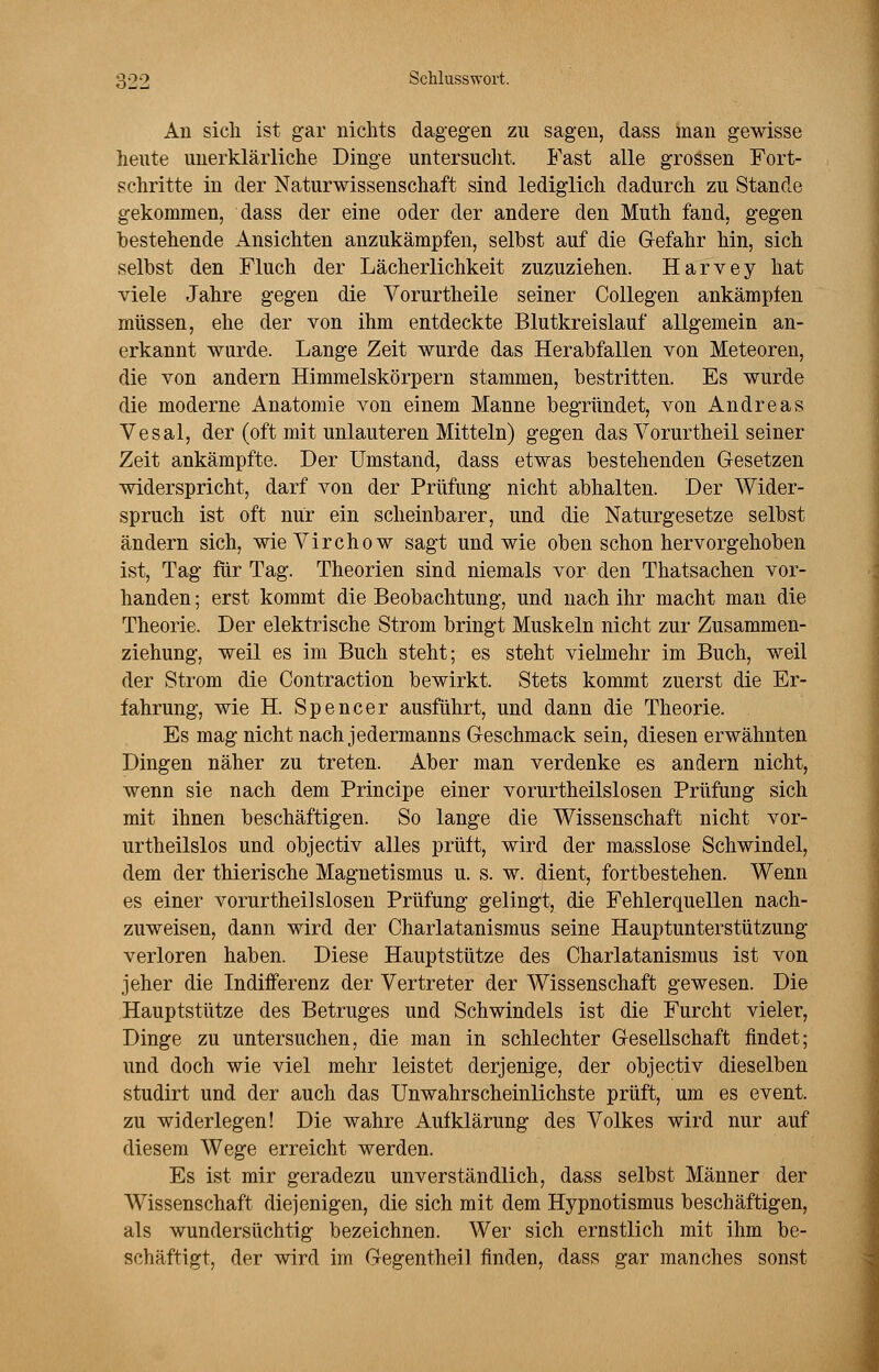 Au sich ist gar nichts dagegen zu sagen, dass man gewisse heute unerklärliche Dinge untersucht. Fast alle grossen Fort- schritte in der Naturwissenschaft sind lediglich dadurch zu Stande gekommen, dass der eine oder der andere den Muth fand, gegen bestehende Ansichten anzukämpfen, selbst auf die Gefahr hin, sich selbst den Fluch der Lächerlichkeit zuzuziehen. Harvey hat viele Jahre gegen die Vorurtheile seiner Collegen ankämpfen müssen, ehe der von ihm entdeckte Blutkreislauf allgemein an- erkannt wurde. Lange Zeit wurde das Herabfallen von Meteoren, die von andern Himmelskörpern stammen, bestritten. Es wurde die moderne Anatomie von einem Manne begründet, von Andreas Vesal, der (oft mit unlauteren Mitteln) gegen das Vorurtheil seiner Zeit ankämpfte. Der Umstand, dass etwas bestehenden Gesetzen widerspricht, darf von der Prüfung nicht abhalten. Der Wider- spruch ist oft nur ein scheinbarer, und die Naturgesetze selbst ändern sich, wieVirchow sagt und wie oben schon hervorgehoben ist, Tag für Tag. Theorien sind niemals vor den Thatsachen vor- handen ; erst kommt die Beobachtung, und nach ihr macht man die Theorie. Der elektrische Strom bringt Muskeln nicht zur Zusammen- ziehung, weil es im Buch steht; es steht vielmehr im Buch, weil der Strom die Contraction bewirkt. Stets kommt zuerst die Er- fahrung, wie H. Spencer ausführt, und dann die Theorie. Es mag nicht nach jedermanns Geschmack sein, diesen erwähnten Dingen näher zu treten. Aber man verdenke es andern nicht, wenn sie nach dem Principe einer vorurtheilslosen Prüfung sich mit ihnen beschäftigen. So lange die Wissenschaft nicht vor- urteilslos und objectiv alles prüft, wird der masslose Schwindel, dem der thierische Magnetismus u. s. w. dient, fortbestehen. Wenn es einer vorurtheilslosen Prüfung gelingt, die Fehlerquellen nach- zuweisen, dann wird der Charlatanismus seine Hauptunterstützung verloren haben. Diese Hauptstütze des Charlatanismus ist von jeher die Indifferenz der Vertreter der Wissenschaft gewesen. Die Hauptstütze des Betruges und Schwindels ist die Furcht vieler, Dinge zu untersuchen, die man in schlechter Gesellschaft findet; und doch wie viel mehr leistet derjenige, der objectiv dieselben studirt und der auch das Unwahrscheinlichste prüft, um es event. zu widerlegen! Die wahre Aufklärung des Volkes wird nur auf diesem Wege erreicht werden. Es ist mir geradezu unverständlich, dass selbst Männer der Wissenschaft diejenigen, die sich mit dem Hypnotismus beschäftigen, als wundersüchtig bezeichnen. Wer sich ernstlich mit ihm be- schäftigt, der wird im Gegentheil finden, dass gar manches sonst