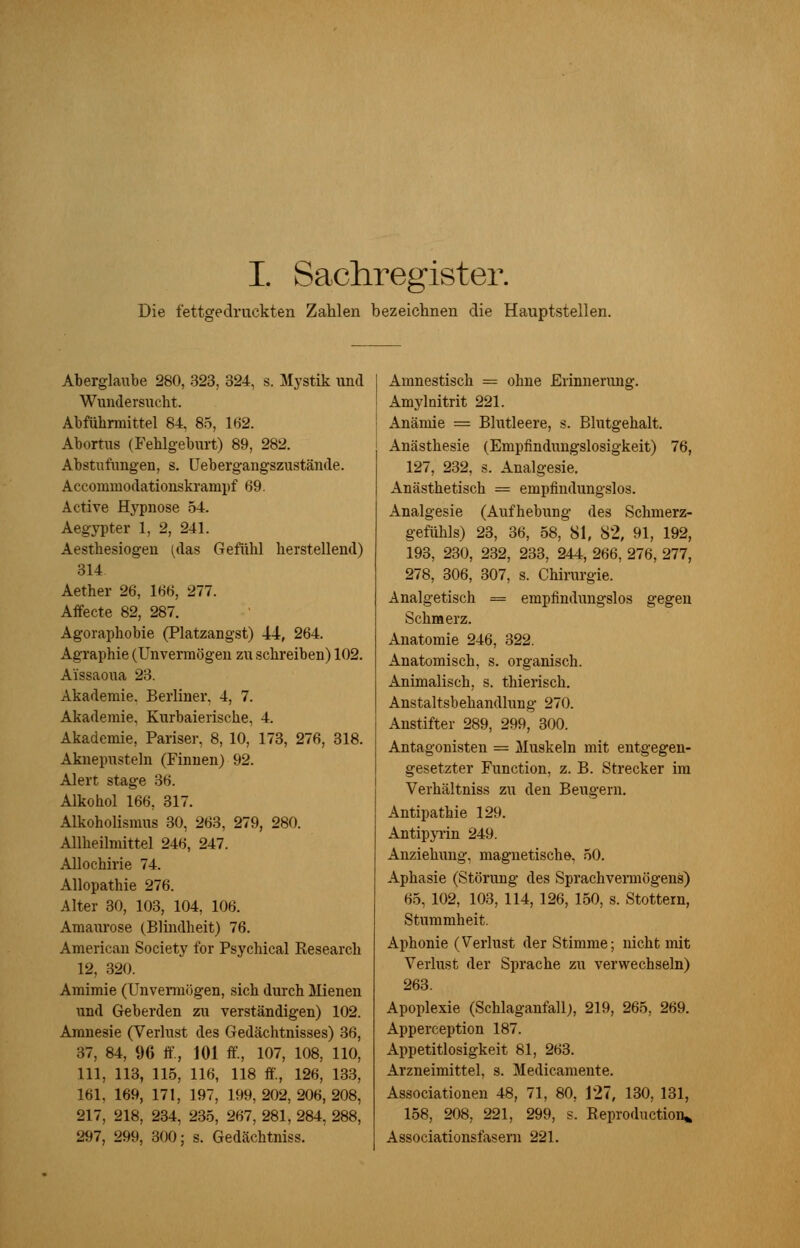 I. Sachregister. Die fettgedruckten Zahlen bezeichnen die Hauptstellen. Aberglaube 280, 323, 324, s. Mystik und Wundersucht. Abführmittel 84, 85, 162. Abortus (Fehlgeburt) 89, 282. Abstufungen, s. Uebergangszustände. Accommodationskrampf 69. Active Hypnose 54. Aegypter 1, 2, 241. Aesthesiogen (das Gefühl herstellend) 314 Aether 26, 166, 277. Affecte 82, 287. Agoraphobie (Platzangst) 44, 264. Agraphie (Unvermögen zu schreiben) 102. Aissaoua 23. Akademie. Berliner, 4, 7. Akademie, Kurbaierische, 4. Akademie, Pariser, 8, 10, 173, 276, 318. Aknepnsteln (Finnen) 92. Alert stage 36. Alkohol 166, 317. Alkoholismus 30, 263, 279, 280. Allheilmittel 246, 247. Allochirie 74. Allopathie 276. Alter 30, 103, 104, 106. Amaurose (Blindheit) 76. American Society for Psychical Research 12, 320. Amimie (Unvermögen, sich durch Mienen und Geberden zu verständigen) 102. Amnesie (Verlust des Gedächtnisses) 36, 37, 84, % ff., 101 ff, 107, 108, 110, 111, 113, 115, 116, 118 ff., 126, 133, 161, 169, 171, 197, 199, 202, 206, 208, 217, 218, 234, 235, 267, 281, 284. 288, 297, 299, 300; s. Gedächtniss. Amnestisch = ohne Erinnerung. Amylnitrit 221. Anämie = Blutleere, s. Blutgehalt. Anästhesie (Empfindungslosigkeit) 76, 127, 232, s. Analgesie. Anästhetisch = empfindungslos. Analgesie (Aufhebung des Schmerz- gefühls) 23, 36, 58, 81, 82, 91, 192, 193, 230, 232, 233, 244, 266, 276, 277, 278, 306, 307, s. Chirurgie. Analgetisch = empfindungslos gegen Schmerz. Anatomie 246, 322. Anatomisch, s. organisch. Animalisch, s. thierisch. Anstaltsbehandlung 270. Anstifter 289, 299, 300. Antagonisten = Muskeln mit entgegen- gesetzter Function, z. B. Strecker im Verhältniss zu den Beugern. Antipathie 129. Antipyrin 249. Anziehung, magnetische, 50. Aphasie (Störung des Sprachvermögens) 65, 102, 103, 114, 126, 150, s. Stottern, Stummheit. Aphonie (Verlust der Stimme; nicht mit Verlust der Sprache zu verwechseln) 263. Apoplexie (Schlaganfall;, 219, 265, 269. Apperception 187. Appetitlosigkeit 81, 263. Arzneimittel, s. Medicamente. Associationen 48, 71, 80, 127, 130, 131, 158, 208, 221, 299, s. Reproduction* Associationsfasern 221.