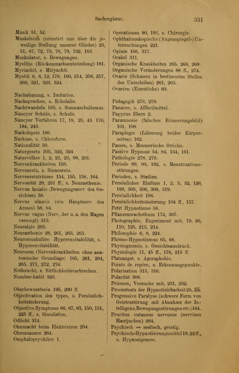 Musik 51, 52. Muskelsinh (orientirt uns über die je- weilige Stellung unserer Glieder) 23, 51, 67, 72, 73. 76, 79, 132, 163. Muskulatur, s. Bewegungen. Myelitis (Rückenmarksentzündung) 181. Myriacb.it, s. Miryachit. Mystik 6, 8, 12, 176, 180, 214, 256, 257, 268, 321, 323, 324. Nachahmung, s. Imitation. Nachsprechen, s. Echolalie. Nachtwandeln 165. s. Somnambulismus. Nancyer Schule, s. Schule. Nancyer Verfahren 17, 19, 25, 43, 170, 184, 243. Narkolepsie 166. Narkose, s. Chloroform. Nationalität 30. Naturgesetz 305, 322, 324. Naturvölker 1, 2, 21, 23, 99, 201. Nervenkrankheiten 156. Nervenreiz, s. Sinnesreiz. Nervenreizträume 154, 155, 156, 164. Nervosität 29, 251 ff., s. Neurasthenie. Nervus facialis (Bewegungsnerv des Ge- sichtes) 58. Nervus ulnaris (ein Hauptnerv des Armes) 58. 64. Nervus vagus (Nerv, der u. a. den Magen versorgt) 313. Neuralgie 263. Neurasthenie 28, 261, 263, 265. Neuromuskuläre Hyperexcitabilität, s. Hyperexcitabilität. Neurosen (Nervenkrankheiten ohne ana- tomische Grundlage) 165, 261, 264, 265, 271, 272, 276. Nothzucht, s. Sittlichkeitsverbrechen. Number-habit 320. Oberbewusstsein 195, 200 ff. Objectivation des types, s. Persönlich- keitsänderung. Objective Symptome 66, 67, 83, 150, 151, 225 ff., s. Simulation. Odlicht 314. Ohnmacht beim Elektrisiren 254. Ohrensausen 264. Omphalopsychiker 1. Operationen 90, 192, s. Chirurgie. Ophthalmoskopische (Augenspiegel-) Un- tersuchungen 221. Opium 166, 317. Orakel 311. Organische Krankheiten 265, 266, 269. Organische Veränderungen 88 ff., 274. Ovarie (Schmerz in bestimmten Stellen des Unterleibes) 261, 263. Ovarien (Eierstöcke) 60. Pädagogik 278, 279. Panacee, s. Allheilmittel. Papyrus Ebers 2. Paramnesie (falsches Erinnerungsbild) 101, 108. Paraplegie (Lähmung beider Körper- seiten) 162. Passes, s. Mesmerische Striche. Passive Hypnose 54, 84, 134, 161. Pathologie 278, 279. Periode 89, 90, 182, s. Menstruations- störungen. Perioden, s. Stadien. Persönlicher Einfluss 1, 2, 5, 32, 129, 189, 305, 306, 308, 319. Persönlichkeit 194. Persönlichkeitsänderung 104 ff., 157. Petit Hypnotisme 58. Pflanzenwachsthum 174, 307. Photographie, Experiment mit, 79, 80, 110, 125, 213, 214. Philosophie 8, 9, 224. Phreno-Hypnotismus 65, 66. Physiognomie, s. Gesichtsausdruck. Physiologie 11, 45 ff.. 178, 215 ff. Platzangst, s. Agoraphobie. Points de repere, s. Erkennungspunkte. Polarisation 315, 316. Polarität 308. Prismen, Versuche mit, 231, 232. Procentsatz der Hypnotisirbarkeit25, 35. Progressive Paralyse (schwere Form von Geistesstörung mit Abnahme der In- telligenz,Bewegungsstörungenetc.)164. Pruritus cutaneus nervosus (nervöses Hautjucken) 264. Psychisch == seelisch, geistig. PsychischeHypnotisirungsmittel 19,22 ff., s. Hypnosigenese.