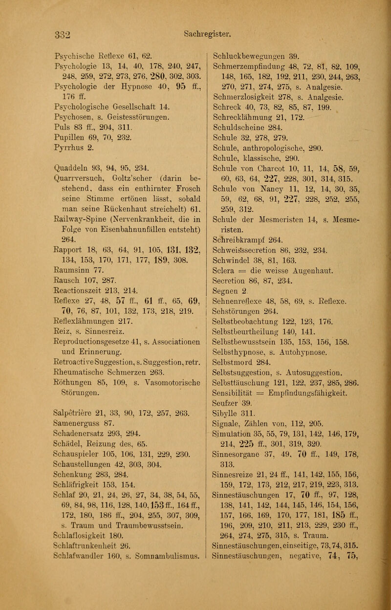 Psychische Reflexe 61, 62. Psychologie 13, 14, 40, 178, 240, 247, 248, 259, 272, 273, 276, 280, 302, 303. Psychologie der Hypnose 40, 95 ff., 176 ff. Psychologische Gesellschaft 14. Psychosen, s. Geistesstörungen. Puls 83 ff., 204, 311. Pupillen 69, 70, 232. Pyrrhus 2. Quaddeln 93, 94, 95, 234. Quarr versuch, Goltz'scher (darin be- stehend, dass ein enthirnter. Frosch seine Stimme ertönen lässt, sobald man seine Rückenhaut streichelt) 61. Railway-Spine (Nervenkrankheit, die in Folge von Eisenbahnunfällen entsteht) 264. Rapport 18, 63, 64, 91, 105, 131, 132, 134, 153, 170, 171, 177, 189, 308. Raumsinn 77. Rausch 107, 287. Reactionszeit 213, 214. Reflexe 27, 48, 57 ff., 61 ff, 65, 69, 70, 76, 87, 101, 132, 173, 218, 219. Reflexiähmungen 217. Reiz, s. Sinnesreiz. Reproductionsgesetze 41, s. Associationen und Erinnerung. Retroacti ve Suggestion, s. Suggestion, retr. Rheumatische Schmerzen 263. Röthungen 85, 109, s. Vasomotorische Störungen. Salpetriere 21, 33, 90, 172, 257, 263. Samenerguss 87. Schadenersatz 293, 294. Schädel, Reizung des, 65. Schauspieler 105, 106, 131, 229, 230. Schaustellungen 42, 303, 304. Schenkung 283, 284. Schläfrigkeit 153, 154. Schlaf 20, 21, 24, 26, 27, 34, 38, 54, 55, 69, 84, 98, 116, 128, 140,153 ff, 164 ff, 172, 180, 186 ff., 204, 255, 307, 309, s. Traum und Traumbewusstsein. Schlaflosigkeit 180. Schlaftrunkenheit 26. Schlafwandler 160, s. Somnambulismus. Schluckbewegungen 39. Schmerzempfindung 48, 72, 81, 82, 109, 148, 165, 182, 192, 211, 230, 244, 263, 270, 271, 274, 275, s. Analgesie. Schmerzlosigkeit 278, s. Analgesie. Schreck 40, 73, 82, 85, 87, 199. Schrecklähmung 21, 172. Schuldscheine 284. Schule 32, 278, 279. Schule, anthropologische, 290. Schule, klassische, 290. Schule von Charcot 10, 11, 14, 58, 59, 60, 63, 64, 227, 228, 301, 314, 315. Schule von Nancy 11, 12, 14, 30, 35, 59, 62, 68, 91, 227, 228, 252, 255, 259, 312. Schule der Mesmeristen 14, s. Mesme- risten. Schreibkrampf 264. Schweisssecretion 86, 232, 234. Schwindel 38, 81, 163. Sclera = die weisse Augenhaut. Secretion 86, 87, 234. Segnen 2. Sehuenreflexe 48, 58, 69, s. Reflexe. Sehstörungen 264. Selbstbeobachtung 122, 123, 176. Selbstbeurtheilung 140, 141. Selbstbewusstsein 135, 153, 156, 158. Selbsthypnose, s. Autohypnose. Selbstmord 284. Selbstsuggestion, s. Autosuggestion. Selbsttäuschung 121, 122, 237, 285, 286. Sensibilität — Empfindungsfähigkeit. Seufzer 39. Sibylle 311. Signale, Zählen von, 112, 205. Simulation 35, 55, 79, 131, 142, 146, 179, 214, 225 ff., 301, 319, 320. Sinnesorgane 37, 49, 70 ff., 149, 178, 313. Sinnesreize 21, 24 ff., 141, 142, 155, 156, 159, 172, 173, 212, 217, 219, 223, 313. Sinnestäuschungen 17, 70 ff., 97, 128, 138, 141, 142, 144, 145, 146, 154, 156, 157, 166, 169, 170, 177, 181, 185 ff., 196, 209, 210, 211, 213, 229, 230 ff., 264, 274, 275, 315, s. Traum. Sinnestäuschungen,einseitige, 73,74,315. Sinnestäuschungen, negative, 74, 75,