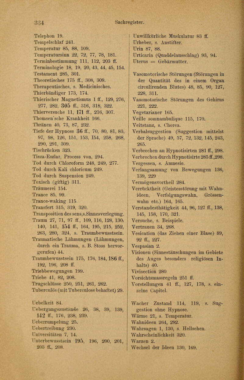 Telephon 19. Tempelschlaf 241. Temperatur 85, 88, 109. Temperatursinn 22, 72, 77, 78, 181. Terminbestimmung 111, 112, 203 ff. Terminologie 18, 19, 20, 43, 44, 45, 154. Testament 285, 301. Theoretisches 175 ff., 308, 309. Therapeutisches, s. Medicinisches. Thierbändiger 173, 174. Thierischer Magnetismus 1 ff, 129, 276, 277, 282, 305 ff., 316, 318, 322. Thierversuche 11, 171 ff, 216, 307. Thomsen'sche Krankheit 166. Thränen 40, 73, 87, 232. Tiefe der Hypnose 36 ff, 70, 80, 81, 83, 97, 98, 126, 151, 153, 154, 258, 268, 290, 291, 309. Tischrücken 323. Tisza-Eszlar, Process von, 294. Tod durch Chloroform 248, 249, 277. Tod durch Kali chloricum 249. Tod durch Suspension 249. Toxisch (giftig) 311. Träumerei 154. Trance 85, 99. Trance-waking 115. Transfert 315, 319, 320. Transposition des sens,s.Sinnesverlegung. Traum 27, 71, 97 ff., 109, 116, 128, 130, 140, 141, 154 ff, 164, 195, 215, 252, 263, 280, 324, s. Traumbewusstsein. Traumatische Lähmungen (Lähmungen, durch ein Trauma, z. B. Stoss hervor- gerufen) 44. Traumbewusstsein 175, 176, 184,186 ff, 192, 196, 208 ff. Triebbewegungen 199. Triebe 41, 82, 208. Trugschlüsse 250, 251, 261, 262. Tuberculös (mit Tuberculosebehaftet) 29. üebelkeit 84. üebergangszustände 26, 38, 39, 139, 142 ff., 17«, 238, 239. Ueberrumpelung 25. Uebertreibung 230. Universitäten 7, 14. Unterbewusstsein 195, 196, 200, 201, 203 ff., 208. Unwillkürliche Muskulatur 83 ff. Urheber, s. Anstifter. Urin 87, 88. Urticaria (Quaddelausschlag) 93, 94. Uterus = Gebärmutter. Vasomotorische Störungen (Störungen in der Quantität des in einem Organ circulirenden Blutes) 48, 85, 90, 127, 228, 311. Vasomotorische Störungen des Gehirns 221, 222. Vegetarianer 165. Veille somnambulique 115, 170. Veitstanz, s. Chorea. Verbalsuggestion (Suggestion mittelst der Sprache) 49, 57, 72, 132, 145, 243, 265. Verbrechen an Hypnotisirten 281 ff., 298. Verbrechen durch Hypnotisirte 285 ff. ,298. Vergessen, s. Amnesie. Verlangsamung von Bewegungen 136, 139, 229 Vermögensvortheil 284. Verrücktheit (Geistesstörung mit Wahn- ideen, Verfolgungswahn, Grössen- wahn etc.) 164, 165. Verstandesthätigkeit 44, 96, 127 ff., 138, 145, 158, 170, 321. Versuche, s. Beispiele. Vertrauen 34, 268. Vesication (das Ziehen einer Blase) 89, 92 ff, 227. Vespasian 2. Visionen (Sinnestäuschungen im Gebiete des Auges besonders religiösen In- halts) 40. Vivisection 280. Vorsichtsmassregeln 251 ff. Vorstellungen 41 ff., 127, 178, s. ein- zelne Capitel. Wacher Zustand 114, 119, s. Sug- gestion ohne Hypnose. Wärme 21, s. Temperatur. Wahnideen 264, 292. Wahrsagen 1, 130, s. Hellsehen. Wahrscheinlichkeit 320. Warzen 2. Wechsel der Ideen 130, 169.