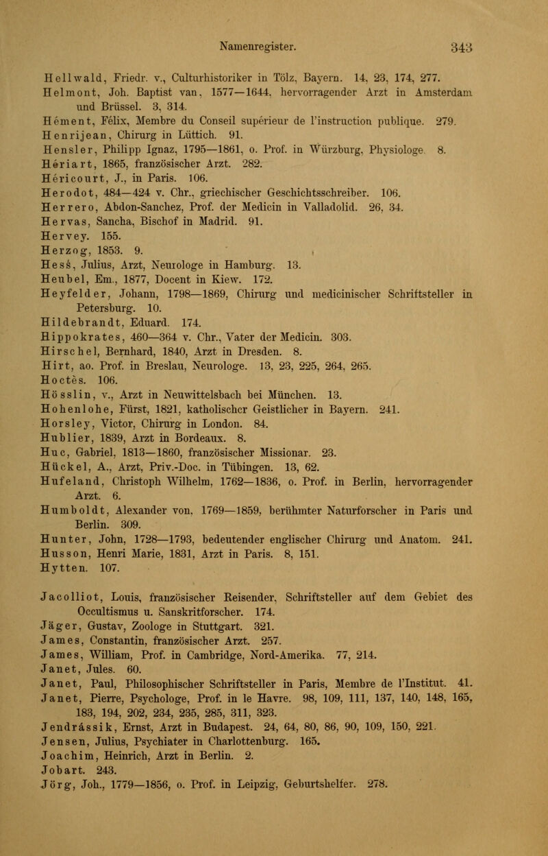 Hellwald, Friedr. v., Culturhistoriker in Tölz, Bayern. 14, 23, 174, 277. Helmont, Joh. Baptist van, 1577—1644. hervorragender Arzt in Amsterdam und Brüssel. 3, 314. Hement, Felix, Membre du Conseil superieur de l'instruction publique. 279. Henrijean, Chirurg in Lüttich. 91. Hensler, Philipp Ignaz, 1795—1861, o. Prof. in Würzburg, Physiologe. 8. H e r i a r t, 1865, französischer Arzt. 282. Hericourt, J., in Paris. 106. Herodot, 484—424 v. Chr., griechischer Geschichtsschreiber. 106. Herrero, Ahdon-Sanchez, Prof. der Medicin in Valladolid. 26, 34. Hervas, Sancha, Bischof in Madrid. 91. Hervey. 155. Herzog, 1853. 9. Hess, Julius, Arzt, Neurologe in Hamburg. 13. Heubel, Em., 1877, Docent in Kiew. 172. Heyfelder, Johann, 1798—1869, Chirurg und medicinischer Schriftsteller in Petersburg. 10. Hildebrandt, Eduard. 174. Hippokrates, 460—364 v. Chr., Vater der Medicin. 303. Hirse hei, Bernhard, 1840, Arzt in Dresden. 8. Hirt, ao. Prof. in Breslau, Neurologe. 13, 23, 225, 264, 265. Hoctes. 106. Hö sslin, v., Arzt in Neuwittelsbach bei München. 13. Hohenlohe, Fürst, 1821, katholischer Geistlicher in Bayern. 241. Horsley, Victor, Chirurg in London. 84. Hub Her, 1839, Arzt in Bordeaux. 8. Huc, Gabriel, 1813—1860, französischer Missionar. 23. Hü ekel, A., Arzt, Priv.-Doc. in Tübingen. 13, 62. Hufeland, Christoph Wilhelm, 1762—1836, o. Prof. in Berlin, hervorragender Arzt. 6. Humboldt, Alexander von. 1769—1859, berühmter Naturforscher in Paris und Berlin. 309. Hunt er, John, 1728—1793, bedeutender englischer Chirurg und Anatom. 241. Husson, Henri Marie, 1831, Arzt in Paris. 8, 151. Hytten. 107. Jacolliot, Louis, französischer Beisender, Schriftsteller auf dem Gebiet des Occultismus u. Sanskritforscher. 174. Jäger, Gustav, Zoologe in Stuttgart. 321. James, Constantin, französischer Arzt. 257. James, William, Prof. in Cambridge, Nord-Amerika. 77, 214. Jan et, Jules. 60. Janet, Paul, Philosophischer Schriftsteller in Paris, Membre de l'Institut. 41. Jan et, Pierre, Psychologe, Prof. in le Havre. 98, 109, 111, 137, 140, 148, 165, 183, 194, 202, 234, 235, 285, 311, 323. Jendrässik, Ernst, Arzt in Budapest. 24, 64, 80, 86, 90, 109, 150, 221. Jensen, Julius, Psychiater in Charlottenburg. 165. Joachim, Heinrich, Arzt in Berlin. 2. Jobart. 243. Jörg, Joh., 1779—1856, o. Prof. in Leipzig, Geburtshelfer. 278.