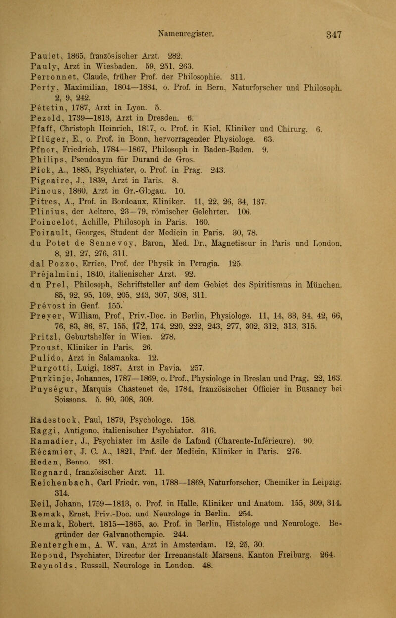 Paul et, 1865. französischer Arzt. 282. Pauly, Arzt in Wiesbaden. 59, 251, 263. Perronnet, Claude, früher Prof. der Philosophie. 311. Perty, Maximilian, 1804—1884. 0. Prof. in Bern. Naturforscher und Philosoph. 2, 9, 242. Petetin, 1787, Arzt in Lyon. 5. Pezold, 1739—1813. Arzt in Dresden. 6. Pf äff, Christoph Heinrich, 1817, 0. Prof. in Kiel, Kliniker und Chirurg. 6. Pflüger. E., 0. Prof. in Bonn, hervorragender Physiologe. 63. Pfnor, Friedrich, 1784—1867, Philosoph in Baden-Baden. 9. Philips, Pseudonym für Durand de Gros. Pick, A., 1885. Psychiater, 0. Prof. in Prag. 243. Pigeaire, J., 1839, Arzt in Paris. 8. Pincus, 1860, Arzt in Gr.-Glogau. 10. Pitres, A.. Prof. in Bordeaux, Kliniker. 11, 22, 26, 34, 137. Plinius, der Aeltere, 23—79, römischer Gelehrter. 106. Poincelot. Achille, Philosoph in Paris. 160. Poirault, Georges, Student der Medicin in Paris. 30, 78. du Potet de Sennevoy, Baron, Med. Dr., Magnetiseur in Paris und London. 8, 21, 27, 276, 311. dal Pozzo, Errico. Prof. der Physik in Perugia. 125. Prejalniini, 1840. italienischer Arzt. 92. du Prel, Philosoph, Schriftsteller auf dem Gebiet des Spiritismus in München. 85, 92, 95, 109, 205, 243, 307, 308, 311. Prevost in Genf. 155. Preyer, William, Prof., Priv.-Doc. in Berlin, Physiologe. 11, 14, 33, 34, 42, 66, 76, 83, 86. 87, 155, 172, 174, 220, 222, 243, 277, 302, 312, 313, 315. Pritzl, Geburtshelfer in Wien. 278. Proust. Kliniker in Paris. 26. Pulido. Arzt in Salamanka. 12. Purgotti. Luigi, 1887, Arzt in Pavia. 257. Purkinje, Johannes, 1787—1869, 0. Prof., Physiologe in Breslau und Prag, 22, 163. Puysegur, Marquis Chastenet de. 1784. französischer Officier in Busancy bei Soissons. 5. 90. 308, 309. Radestock, Paul, 1879, Psychologe. 158. Eaggi, Antigono, italienischer Psychiater. 316. R am ad i er, J., Psychiater im Asile de Lafond (Charente-Inferieure). 90. Recamier, J. C. A., 1821, Prof. der Medicin, Kliniker in Paris. 276. Reden, Benno. 281. Regnard, französischer Arzt. 11. Reichenbach, Carl Friedr. von, 1788—1869, Naturforscher, Chemiker in Leipzig. 314. Reil, Johann, 1759—1813, 0. Prof. in Halle, Kliniker und Anatom. 155, 309,314. Remak, Ernst, Priv.-Doc. und Neurologe in Berlin. 254. Remak, Robert. 1815—1865, ao. Prof. in Berlin, Histologe und Neurologe. Be- gründer der Galvanotherapie. 244. Renterghem. A. W. van, Arzt in Amsterdam. 12, 25, 30. Repoud, Psychiater, Director der Irrenanstalt Marsens, Kanton Freiburg. 264. Reynolds, Russell. Neurologe in London. 48.