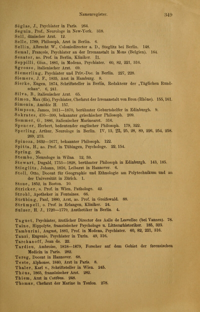 Seglas, J., Psychiater in Paris. 264. Segnin, Prof., Neurologe in New-York. 318. Seil, dänischer Arzt. 12. Seile, 1789, Philosoph, Arzt in Berlin. 6. Seilin, Albrecht W., Coloniedirector a. D., Steglitz bei Berlin. 148. Semal, Francois, Psychiater an der Irrenanstalt in Mons (Belgien). 164. Senator, ao. Prof. in Berlin, Kliniker. II. Seppilli, Gius., 1881, in Modena. Psychiater. 60, 82, 221, 316. S g r 0 s s 0 , italienischer Arzt. 69. Siemerling, Psychiater und Priv.-Doc. in Berlin. 227, 228. Siemers, J. F., 1835, Arzt in Hamburg. 8. Sierke, Eugen, 1874, Schriftsteller in Berlin, Redakteur der „Täglichen Rund- schau . 6, 241. Silva, B., italienischer Arzt. 65. Simon, Max (fils), Psychiater, Chefarzt der Irrenanstalt von Bron (Rhone). 155,161. Simonin, Amedee H. 157. Simpson, James, 1811—1870, berühmter Geburtshelfer in Edinburgh. 9. Sokrates, 470—399, bekannter griechischer Philosoph. 209. Sommer, G, 1886, italienischer Marinearzt. 316. Spencer, Herbert, bedeutender englischer Philosoph. 179, 322. Sperling, Arthur, Neurologe in Berlin. IV, 13, 23, 25, 28, 89, 226, 254, 258. 269, 273. Spinoza, 1632—1677, bekannter Philosoph. 122. Spitta, H, ao. Prof. in Tübingen, Psychologe. 22, 154. Spring. 26. Stembo, Neurologe in Wilna. 12, 59. Stewart, Dugald, 1753—1828, berühmter Philosoph in Edinburgh. 143, 185. Stieglitz, Johann, 1816, Leibarzt in Hannover. 6. Stoll, Otto, Docent für Geographie und Ethnologie am Polytechnikum und an der Universität in Zürich. 1. Stone, 1852, in Boston. 10. Stricker, 0. Prof. in Wien, Pathologe. 42. Strohl, Apotheker in Fontaines. 66. Strübing, Paul, 1880, Arzt, ao. Prof. in Greifswald. 88. Strümpell, 0. Prof. in Erlangen, Kliniker. 24. Sulzer, H. J., 1720—1779, Aesthetiker in Berlin. 4. Taguet, Psychiater, ärztlicher Director des Asile de Lesvellec (bei Vannes). 78. Taine, Hippolyte, französischer Psychologe u. Litterarhistoriker. 185, 323. Tamburini, August, 1881, Prof. in Modena, Psychiater. 60, 82, 221, 316. Tanzi, Eugenio, Psychiater in Turin. 49, 316. Tarchanoff, Jean de. 22. Tardieu, Ambroise, 1818—1879, Forscher auf dem Gebiet der forensischen Medicin in Paris. 282. Tereg, Docent in Hannover. 68. Teste, Alphonse, 1840, Arzt in Paris. 8. Thal er, Karl v., Schriftsteller in Wien. 245. Theus, 1865, französischer Arzt. 282. Thiem, Arzt in Cottbus. 248. Thomas, Chefarzt der Marine in Toulon. 278.