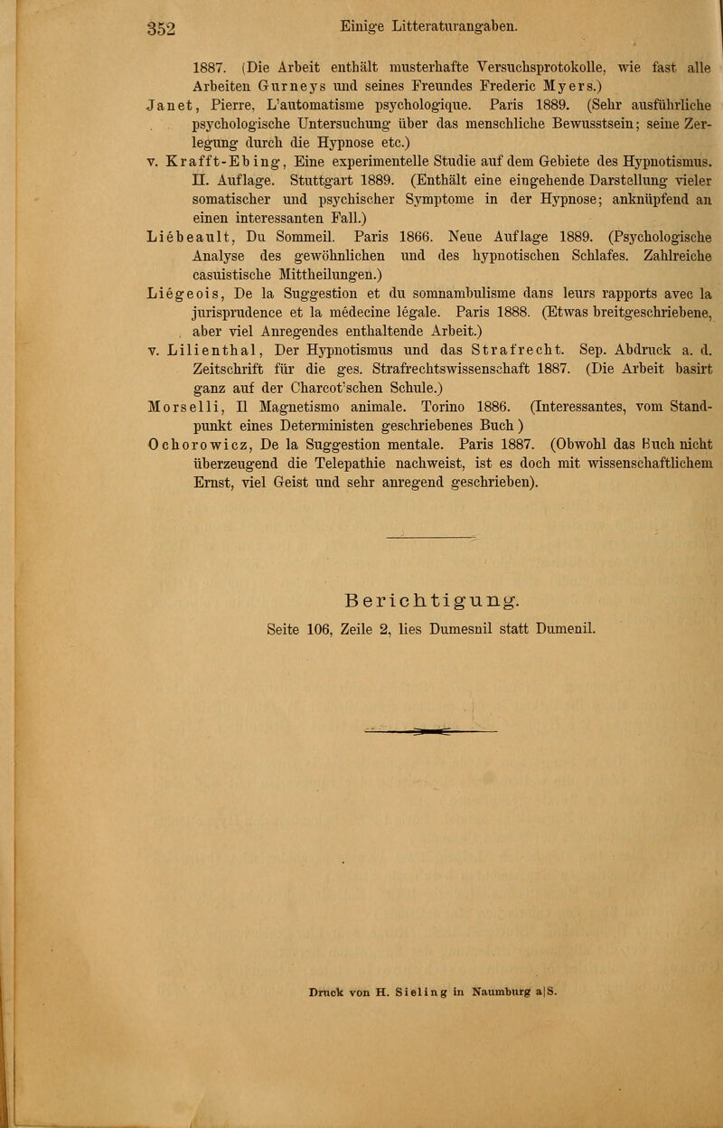 1887. (Die Arbeit enthält musterhafte Versuchsprotokolle, wie fast alle Arbeiten Gurneys und seines Freundes Frederic Myers.) Jan et, Pierre, L'automatisme psychologique. Paris 1889. (Sehr ausführliche psychologische Untersuchung über das menschliche Bewusstsein; seine Zer- legung durch die Hypnose etc.) v. Krafft-Ebing, Eine experimentelle Studie auf dem Gebiete des Hypnotismus. II. Auflage. Stuttgart 1889. (Enthält eine eingehende Darstellung vieler somatischer und psychischer Symptome in der Hypnose; anknüpfend an einen interessanten Fall.) Liebeault, Du Sommeil. Paris 1866. Neue Auflage 1889. (Psychologische Analyse des gewöhnlichen und des hypnotischen Schlafes. Zahlreiche casuistische Mittheilungen.) Liegeois, De la Suggestion et du somnambulisme dans leurs rapports avec la jurisprudence et la medecine legale. Paris 1888. (Etwas breitgeschriebene, , aber viel Anregendes enthaltende Arbeit.) v. Lilienthal, Der Hypnotismus und das Straf recht. Sep. Abdruck a. d. Zeitschrift für die ges. Strafrechtswissenschaft 1887. (Die Arbeit basirt ganz auf der Charcot'schen Schule.) Morselli, II Magnetismo animale. Torino 1886. (Interessantes, vom Stand- punkt eines Deterministen geschriebenes Buch ) Ochorowicz, De la Suggestion mentale. Paris 1887. (Obwohl das Buch nicht überzeugend die Telepathie nachweist, ist es doch mit wissenschaftlichem Ernst, viel Geist und sehr anregend geschrieben). Berichtigung. Seite 106, Zeile 2, lies Dumesnil statt Dumenil. Druck von H. Sieling in Naumburg a|S.