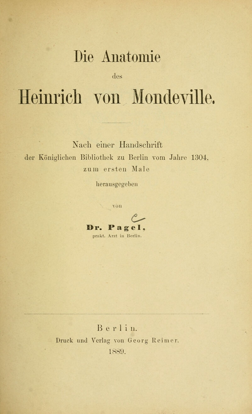 Die Aiiatomie des Heinrich von Mondeville. Nach einer Handschrift der Koniglichen Bibliotliek zu Berlin vom Jalire 1304. ziim ersten Male lierausgegeben I>r. Pagel^ prakt. Arzt in Bei'lin. Berlin. Druck und Verlag voii Georg Reimer 1889.