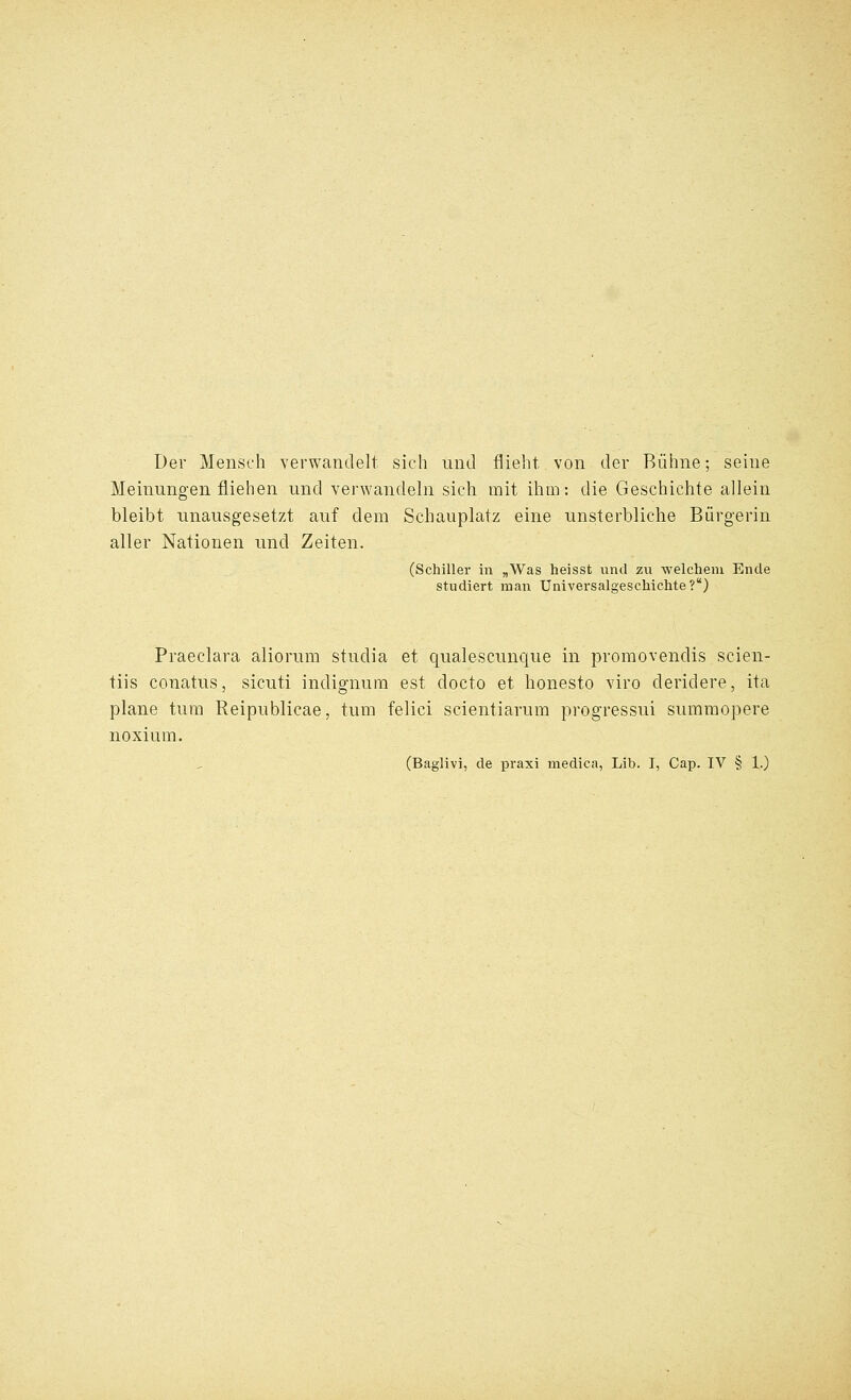 Der Menseh verwantlelt sich unci flieht von der Biihne; seine Meinungen fliehen und verwandeln sich mit ilim: die Geschichte allein bleibt unausgesetzt auf dem Schauplatz eine nnsterbliche Biirgerin aller Nationen und Zeiten. (Schiller in „Was heisst und zu welcheni Ende studiert man Universalgeschichte?) Praeclara aliorum studia et qualescunque in promovendis scien- tiis conatus, sicuti indignum est docto et honesto viro deridere, ita plane turn Reipublicae, turn felici scientiarum progressui sumraopere noxium.