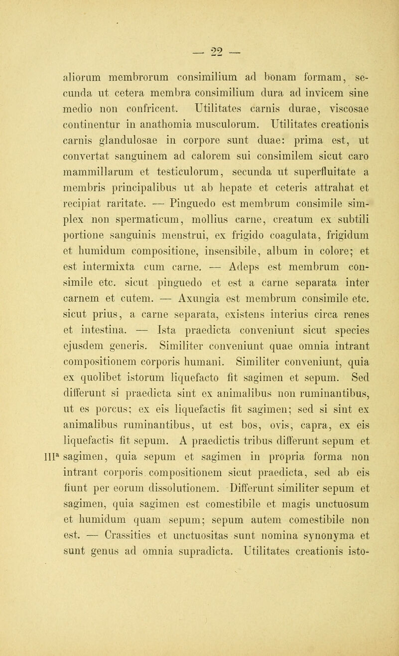 aliorum membronim consimiliiiin ad bonam formam, se- cuiida ut cetera membra consimilium dm*a ad invicem sine medio non confricent. Utilitates carnis diirae, viscosae continentur in anathomia musculorum. Utilitates creationis carnis glandulosae in corpore sunt duae: prima est, ut convertat sanguinem ad calorem sui consimilem sicut caro mammillarum et testiculorum, secunda ut superfluitate a membris principalibus ut ab hepate et ceteris attraliat et recipiat raritate. — Pinguedo est membrum consimile sim- plex non spermaticum, mollius carne, creatum ex subtili portione sanguinis menstrui, ex frigido coagulata, frigidum et humidum compositione, insensibile, album in colore; et est intermixta cum carne. — Adeps est membrum con- simile etc. sicut pinguedo et est a carne separata inter carnem et cutem. — Axungia est membrum consimile etc. sicut prius, a carne separata, existens interius circa renes et intestina. — Ista praedicta conveniunt sicut species ejusdem generis. Similiter conveniunt quae omnia intrant compositionem corporis Immani. Similiter conveniunt, quia ex quolibet istorum liquefacto fit sagimen et sepum. Sed differunt si praedicta sint ex animalibus non ruminantibus, ut es porcus; ex eis liquefactis fit sagimen; sed si sint ex animalibus ruminantibus, ut est bos, ovis, capra, ex eis liquefactis fit sepum. A praedictis tribus differunt sepum et IIP sagimen, quia sepum et sagimen in propria forma non intrant corporis compositionem sicut praedicta, sed ab eis fiunt per eorum dissolutionem. Differunt similiter sepum et sagimen, quia sagimen est comestibile et magis unctuosum et humidum quam sepum; sepum autem comestibile non est. — Crassities et unctuositas sunt nomina synonyma et sunt genus ad omnia supradicta. Utilitates cxeationis isto-