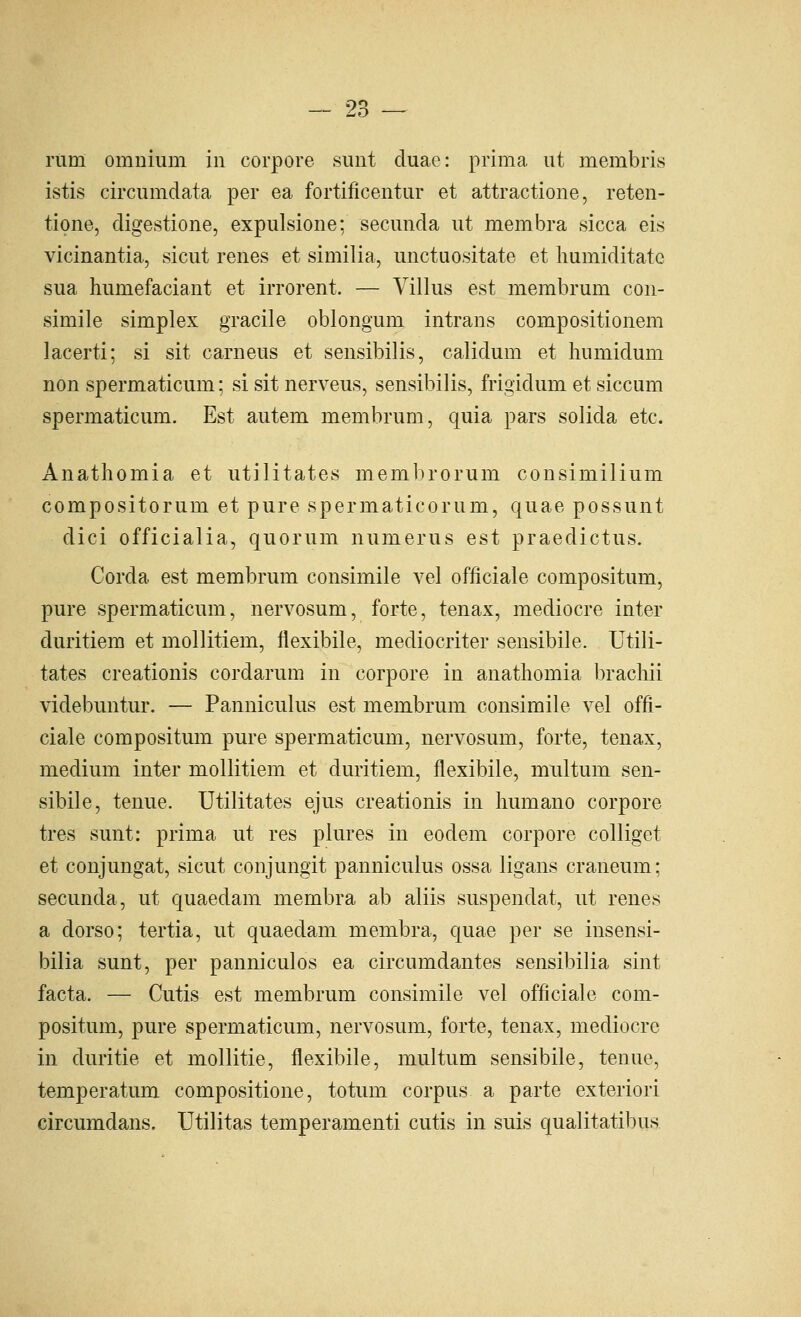 rum omnium in corpore sunt duae: prima ut membris istis circumdata per ea fortificentur et attractione, reten- tione, digestione, expulsione: secunda ut membra sicca eis vicinantia, sicut renes et similia, unctuositate et humiditatc sua humefaciant et irrorent. — Villus est membrum con- simile simplex gracile oblongum intrans compositionem lacerti; si sit carneus et sensibilis, calidum et humidum non spermaticum; si sit nerveus, sensibilis, frigidum et siccum spermaticum. Est autem membrum, quia pars solida etc. Anathomia et utilitates membrorum consimilium compositorum et pure spermaticorum, quae possunt dici officialia, quorum numerus est praedictus. Corda est membrum consimile vel officiale compositum, pure spermaticum, nervosum, forte, tenax, mediocre inter duritiem et mollitiem, flexibile, mediocriter sensibile. Utili- tates creationis cordarum in corpore in anathomia bracliii videbuntur. — Panniculus est membrum consimile vel offi- ciale compositum pure spermaticum, nervosum, forte, tenax, medium inter mollitiem et duritiem, flexibile, multum sen- sibile, tenue. Utilitates ejus creationis in liumano corpore tres sunt: prima ut res plures in eodem corpore colliget et conjungat, sicut conjungit panniculus ossa ligans craneum; secunda, ut quaedam membra ab aliis suspendat, ut renes a dorso; tertia, ut quaedam membra, quae per se insensi- bilia sunt, per panniculos ea circumdantes sensibilia sint facta. — Cutis est membrum consimile vel officiale com- positum, pure spermaticum, nervosum, forte, tenax, mediocre in duritie et mollitie, flexibile, multum sensibile, tenue, temperatum compositione, totum corpus a parte exteriori circumdans. Utilitas temperamenti cutis in suis qualitatibus.