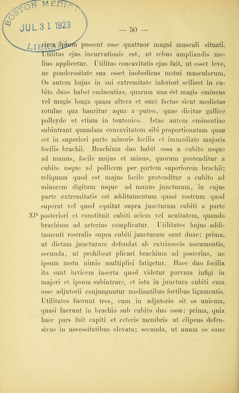 possent esse quattuor magni musculi situati. [itas ejus incurvationis est, ut rebus ampliandis me- lius applicetur. Utilitas concavitatis ejus fuit, ut esset leve, ne pouderositate sua esset inobediens motui musculorum, Os autem Imjus in sui extremitate inferiori scilieet in cu- bito duas liabet eminentias, quarum una est magis eminens vel magis longa quam altera et sunt factae sicut medietas rotulae qua hauritur aqua a puteo, quae dicitiir gallice polleyde et etiam in teutonico. Istae autem eminentiae subintrant quandam concavitatem sibi proportionatam quae est in superior! parte minoris focilis et immediate majoris focilis brachii. Bracliium duo habit ossa a cubito usque ad manus, focile majus et minus, quorum protenditur a cubito usque ad pollicem per partem superiorem brachii; reliquum quod est majus focile protenditur a cubito ad minorem digitum usque ad manus juncturam, in cujus parte extremitatis est additamentum quasi rostrum quod superat vel quod equitat supra juncturam cubiti a parte Xl^ posteriori et constituit cubiti aciem vel acuitatem, quando brachium ad arterias complicatur. Utilitates hnjus addi- tamenti rostralis supra cubiti juncturam sunt duae: prima, ut dictam juncturam defendat ab extrinsecis nocumentis, secunda, ut prohibeat plicari brachium ad posterius, ne ipsum motu nimio multiplici fatigetur. Haec duo focilia ita sunt invicem inserta quod videtur parvum infigi in majori et ipsum subintrare, et ista in junctura cubiti cum osse adjutorii conjunguntur mediantibus fortibus ligamentis. Utilitates fuerunt tres, cum in adjutorio sit os unicum, quasi fuerunt in brachio sub cubito duo ossa: prima, quia haec pars fnit capiti et ceteris membris ut clipeus defen- sivus in necessitatibus elevata; secunda, ut unum os sano