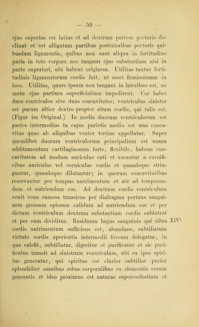 ejus superius est latins et ad dextram partem pectoris de- clinat et est alligatum partibus posterioribus pectoris qui- busdam ligamentis, quibiis noii sunt aliqua in fortitudine paria in toto corpore nee tangunt ejus substantiam nisi in parte superiori, ubi habent originem. Utilitas tantae forti- tudinis liganientorum cordis fuit, ut esset firmissimum in loco. Utilitas, quare ipsum non tangant in lateribus est, ne motu ejus partium superficialium impedirent. Cor liabet duos ventriculos sive duas concavitates; ventriculus sinister est parum altior dextro propter situm cordis, qui talis est. (Figur im Original.) In medio duorum ventriculorum est paries intermedins in cujus parietis medio est una conca- vitas quae ab aliquibus venter tertius appellatur. Super quemlibet duorum ventriculorum principalium est unum additamentum cartilaginosum forte, flexibile, habens con- cavitatem ad modum auriculae cati et vocantur a carnifi- cibus auriculae vel corniculae cordis et quandoque strin- guntur, quandoque dilatantur; in quorum concavitatibus reservantur per tempus nutrimentum et aer ad temperan- dum et nutriendum cor. Ad dextrum cordis ventriculum venit vena ramosa transiens per diafragma portans sangui- nem grossum spissum calidum ad nutriendum cor et per dictum ventriculum dextrum substantiam cordis subintrat et per eam dividitur. Residuum hujus sanguinis qui ultra XIV cordis nutrimentum sufficiens est, abundans, subtiliatum virtute cordis aperientis intermedii foveam delegatur, in qua calefit, subtiliatur, digeritur et purificatur et sic puri- ficatus transit ad sinistrum ventriculum, ubi ex ipso spiri- tus generatur, qui spiritus est clarior subtil ior purior splendidior omnibus rebus corporalibus ex elementis eorum generatis et ideo proximus est naturae supercoelestium et