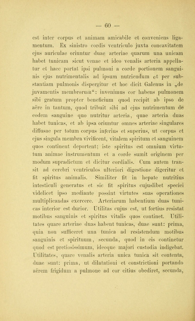 est inter corpus et animam amicalnle et conveniens liga- mentum. Ex sinistro cordis ventriculo juxta concavitatem ejus auriculae oriuntur duae arteriae quaruni una unicam liabet tunicam sicut venae et ideo venalis arteria appella- tur et liaec portat ipsi pulmoni a corde portionem sangui- nis ejus nutrimentalis ad ipsum nutriendum et per sub- stantiam pulmonis dispergitur et hoc dicit Galenus in „de juvamentis membrorum: invenimus cor habens pulmonem sibi gratum propter beneficium quod recipit ab ipso de aere in tantum, quod tribuit sibi ad ejus nutrimentum de eodem sanguine quo nutritur arteria, quae arteria duas liabet tunicas, et ab ipsa oriuntur omnes arteriae singulares diffusae per totum corpus inferius et superius, ut corpus et ejus singula membra vivificent, vitalem spiritum et sanguinem quos continent deportent; iste spiritus est omnium virtu- tum animae instrumentum et a corde sumit originem per modum supradictum et dicitur cordialis. Cum autem tran- sit ad cerebri ventriculos ulteriori digestione digeritur et fit spiritus animalis. Similiter fit in liepate nutritius intesticuli generatus et sic fit spiritus cujuslibet specie! videlicet ipso mediante possint virtutes suas operationes multiplicandas exercere. Arteriarum habentium duas tuni- cas interior est durior. Utilitas cujus est, ut fortius resistat motibus sanguinis et spiritus vitalis quos continet. Utili- tates quare arteriae duas liabent tunicas, duae sunt: prima, quia non sufficeret una tunica ad resistendum motibus sanguinis et spirituum, secunda, quod in eis continetui* quod est pretiosissimum, ideoque majori custodia indigebat. Utilitates, quare venalis arteria unica tunica sit contenta, duae sunt: prima, ut dilatationi et constrictioni portando aerem frigidum a pulmone ad cor citius obediret, secunda,