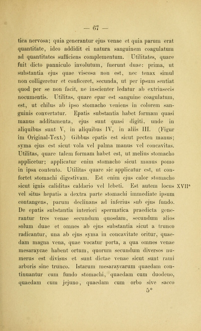 tica nervosa; quia generantur ejus venae et quia parum erat quantitate, ideo addidit ei natura sanguinem coagulatum ad quantitates sufficiens complementum. Utilitates, quare fuit dicto panniculo iuvolutum, fuerunt duae: prima, ut substantia ejus quae viscosa non est, nee tenax simul non colligeretur et conficeret, secunda, ut per ipsum sentiat quod per se non facit, ne inscienter ledatur ab extrinsecis nocumentis. Utilitas, quare epar est sanguine coagulatum, est, ut cliilus ab ipso stomaclio veniens in colorem san- guinis convertatur. Epatis substantia liabet formam quasi manus additamenta, ejus sunt quasi digiti, unde in aliquibus sunt V, in aliquibus IV, in aliis III. (Figur im Original-Text.) Gibbus epatis est sicut pecten manus; syma ejus est sicut vola vel palma manus vel concavitas. Utilitas, quare talem formam habet est, ut melius stomacho applicetur: applicatur enim stomacho sicut manus pomo in ipsa contento. Utilitas quare sic applicatur est, ut con- fortet stomaclii digestivam. Est enim ejus calor stomacho sicut ignis caliditas caldario vel lebeti. Est autem locus XVIP vel situs hepatis a dextra parte stomaclii immediate ipsum contangens, parum declinans ad inferius sub ejus fundo. De epatis substantia interior! spermatica praedicta gene- rantur tres venae secundum quosdam, secundum alios solum duae et omnes ab ejus substantia sicut a trunco radicantur, una ab ejus syma in concavitate oritur, quae- dam magna vena, quae vocatur porta, a qua omnes venae mesaraycae habent ortum, quorum secundum diversos uu- merus est divisus et sunt dictae venae sicut sunt rami arboris sine trunco. Istarum niesaraycarum quaedam con- tinuantur cum fundo stomachi, quaedam cum duodeno, quaedam cum jejuno, quaedam cum orbo sive sacco 5*