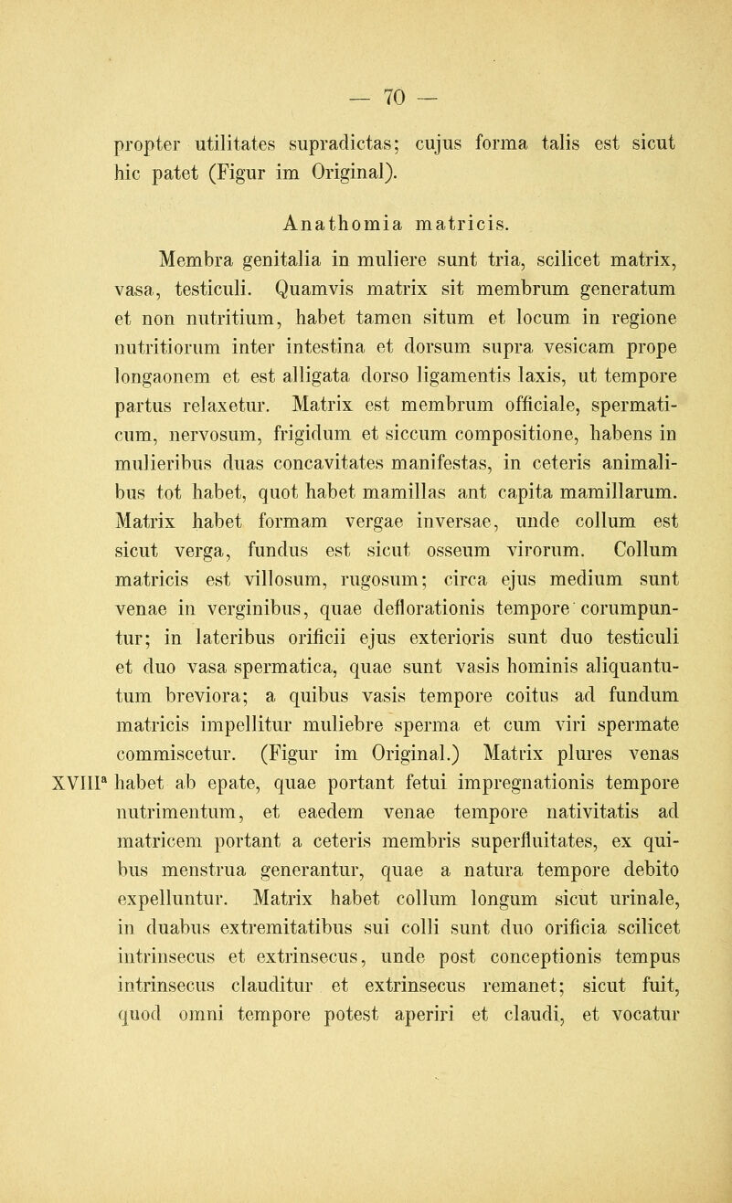 propter utilitates supradictas; cujus forma talis est sicut hie patet (Figur im Original). Anathomia matricis. Membra genitalia in muliere sunt tria, scilicet matrix, vasa, testiculi. Quamvis matrix sit membriim generatum et non nutritiiim, habet tamen situm et locum in regione nutritiorum inter intestina et dorsum supra vesicam prope longaonem et est alligata dorso ligamentis laxis, ut tempore partus relaxetur. Matrix est membrum officiale, spermati- cum, nervosum, frigidum et siccum compositione, liabens in mulieribus duas concavitates manifestas, in ceteris animali- bus tot habet, quot habet mamillas ant capita mamillarum. Matrix habet formam vergae inversae, unde collum est sicut verga, fundus est sicut osseum virorum. Collum matricis est villosum, rugosum; circa ejus medium sunt venae in verginibus, quae deflorationis tempore corumpun- tur; in lateribus orilicii ejus exterioris sunt duo testiculi et duo vasa spermatica, quae sunt vasis hominis aliquantu- tum breviora; a quibus vasis tempore coitus ad fundum matricis impellitur muliebre sperma et cum viri spermate commiscetur. (Figur im Original.) Matdx plures venas XVIII* habet ab epate, quae portant fetui impregnationis tempore nutrimentum, et eaedem venae tempore nativitatis ad matricem portant a ceteris membris superfluitates, ex qui- bus menstrua generantur, quae a natura tempore debito expelluntur. Matrix habet collum longum sicut urinale, in duabus extremitatibus sui colli sunt duo orificia scilicet intrinsecus et extrinsecus, unde post conceptionis tempus intrinsecus clauditur et extrinsecus remanet; sicut fuit, quod omni tempore potest aperiri et claudi, et vocatur