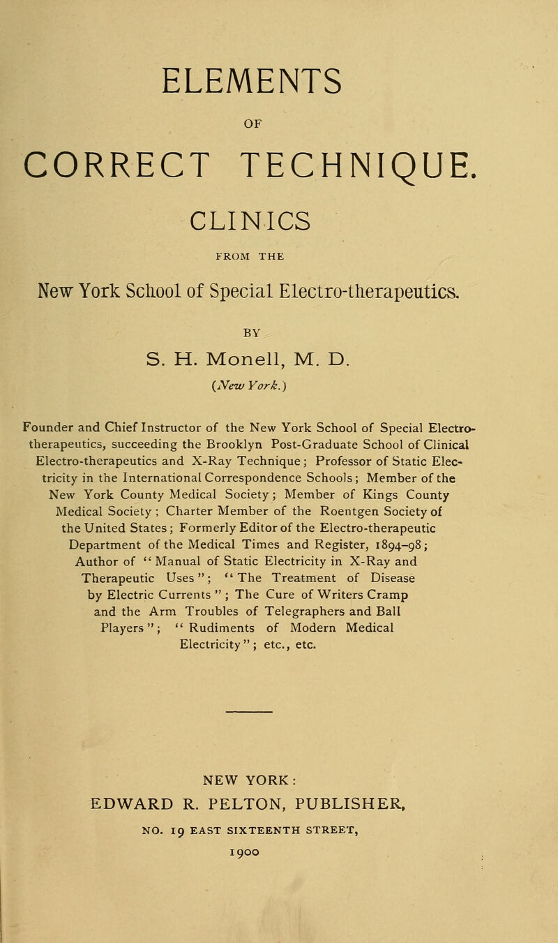 ELEMENTS OF CORRECT TECHNIQUE. CLINICS FROM THE New York Scliool of Special Electro-therapeutics. BY S. H. Monell, M. D. {^NewYork.) Founder and Chief Instructor of the New York School of Special Electro- therapeutics, succeeding the Brooklyn Post-Graduate School of Clinical Electro-therapeutics and X-Ray Technique; Professor of Static Elec- tricity in the International Correspondence Schools; Member of the New York County Medical Society; Member of Kings County Medical Society ; Charter Member of the Roentgen Society of the United States; Formerly Editor of the Electro-therapeutic Department of the Medical Times and Register, 1894-98; Author of  Manual of Static Electricity in X-Ray and Therapeutic Uses; The Treatment of Disease by Electric Currents  ; The Cure of Writers Cramp and the Arm Troubles of Telegraphers and Ball Players; Rudiments of Modern Medical Electricity; etc., etc. NEW YORK: EDWARD R. PELTON, PUBLISHER, NO. 19 EAST SIXTEENTH STREET, 1900