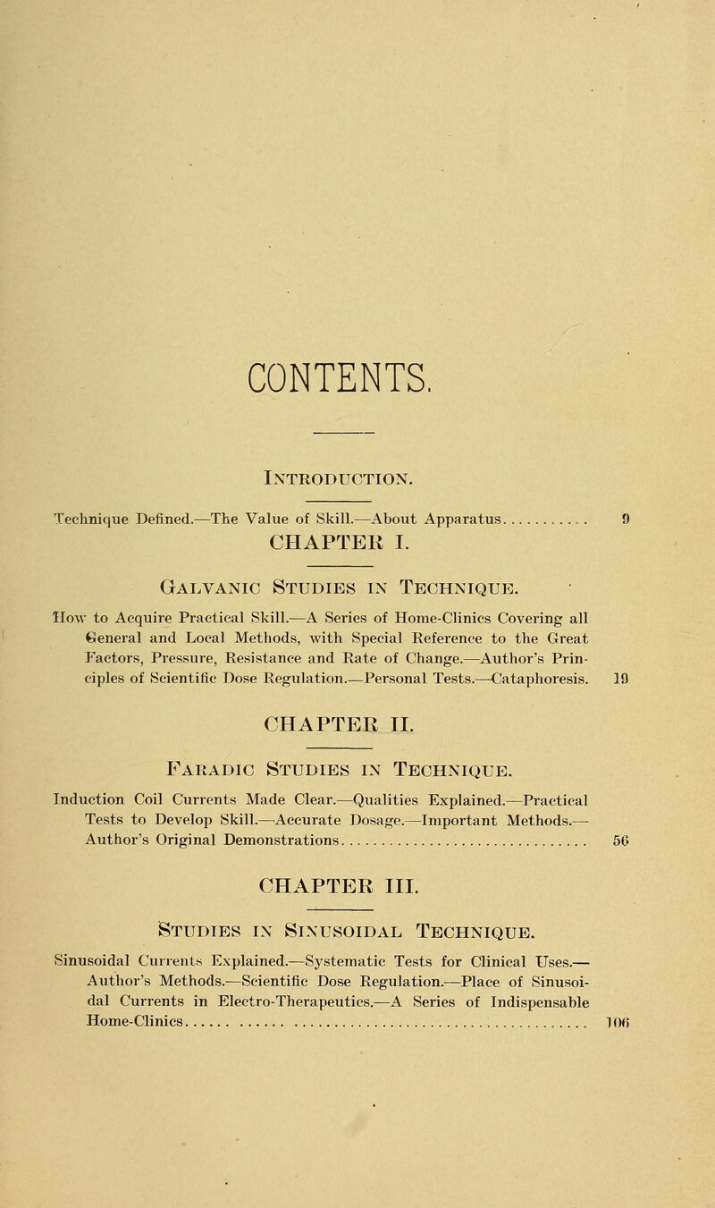 CONTENTS. Introduction. Technique Defined.—The Value of Skill.—About Apparatus. CHAPTER I. Galvanic Studies in Technique. Ilow to Acquire Practical Skill.—A Series of Home-Clinics Covering all General and Local Methods, with Special Reference to the Great Factors, Pressure, Resistance and Rate of Change.—Author's Prin- ciples of Scientific Dose Regulation.—Personal Tests.—Cataphoresis. 19 CHAPTER II. Faradic Studies in Technique. Induction Coil Currents Made Clear.—Qualities Explained.—Practical Tests to Develop Skill.—^Accurate Dosage.—Important Methods.— Author's Original Demonstrations 56 CHAPTER III. Studies in Sinusoidal Technique. Sinusoidal Currents Explained.—Systematic Tests for Clinical Uses.— Author's Methods.—Scientific Dose Regulation.—Place of Sinusoi- dal Currents in Electro-Therapeutics.—A Series of Indispensable Home-Clinics 106