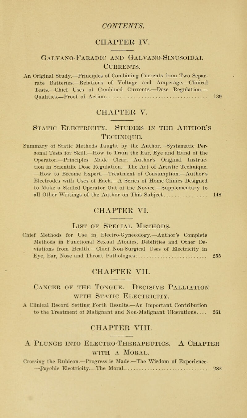 CHAPTER IV. Galyaxo-Faradic and Galvano-Sinusoidal Currents. An Original Study.—Principles of Combining Currents from Two Separ- rate Batteries.—Relations of Voltage and Amperage.—Clinical Tests.—Chief Uses of Combined Currents.—Dose Regulation.—- Qualities.—Proof of Action 139 CHAPTER Y. Static Electricity. Studies in the Author's Technique. Summary of Static Methods Taught by the Author.—Systematic Per- sonal Tests for Skill.—How to Train the Ear, Eye and Hand of the Operator.—Pi'inciples Made Clear.—Author's Original Instruc- tion in Scientific Dose Regulation.—The Art of Artistic Technique. —How to Become Expert.—Treatment of Consumption.—Author's Electrodes with Uses of Each.—A Series of Home-Clinics Designed to Make a Skilled Operator Out of the Novice.—Supplementary to all Other Writings of the Author on This Subject 148 CHAPTER YI. List of Special Methods. Chief ^Methods for L^se in Electro-Gynecology.—Author's Complete Methods in Functional Sexual Atonies. Debilities and Other De- Aiations from Health.—Chief Non-Surgical Uses of Electricity in Eye, Ear, Nose and Throat Pathologies 255 CHAPTER YII. Cancer of the Tongue. Decisiye Palliation WITH Static Electricity. A Clinical Record Setting Forth Results.—An Important Contribution to the Treatment of Malignant and Non-Malignant Ulcerations. .. . 261 CHAPTER YIII. A Plunge into Electro-Therapeutics. A Chapter WITH A Moral. Crossing the Rubicon.—Progre.ss is Made.—The Wisdom of Experience. —^i?8ychic Electricity The Moral 282