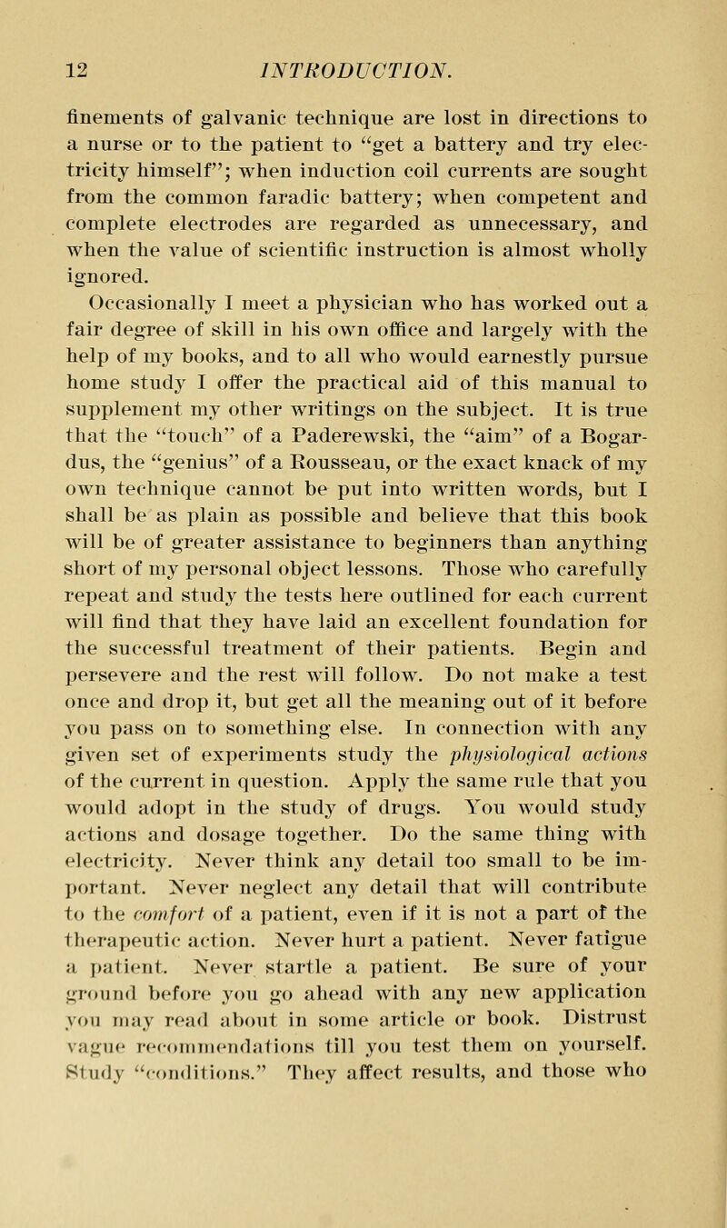 flnements of galvanic technique are lost in directions to a nurse or to the patient to get a battery and try elec- tricity himself; when induction coil currents are sought from the common faradic battery; when competent and complete electrodes are regarded as unnecessary, and when the value of scientific instruction is almost wholly ignored. Occasionally I meet a physician who has worked out a fair degree of skill in his own office and largely with the help of my books, and to all who would earnestly pursue home study I offer the practical aid of this manual to supplement my other writings on the subject. It is true that the touch of a Paderewski, the aim of a Bogar- dus, the genius of a Rousseau, or the exact knack of my own technique cannot be put into written words, but I shall be as plain as possible and believe that this book will be of greater assistance to beginners than anything short of my personal object lessons. Those who carefully repeat and study the tests here outlined for each current will find that they have laid an excellent foundation for the successful treatment of their patients. Begin and persevere and the rest will follow. Do not make a test once and drop it, but get all the meaning out of it before you pass on to something else. In connection with any given set of experiments study the physiological actions of the current in question. Apply the same rule that you would adopt in the study of drugs. You would study actions and dosage together. Do the same thing with electricity. Never think any detail too small to be im- portant. Never neglect any detail that will contribute to the comfort of a patient, even if it is not a part of the therapeutic action. Never hurt a patient. Never fatigue a patient. Never startle a patient. Be sure of your ground before you go ahead with any new application you may read about in some article or book. Distrust vague recommendations till you test them on yourself. Study coiMlitions. They affect results, and those who