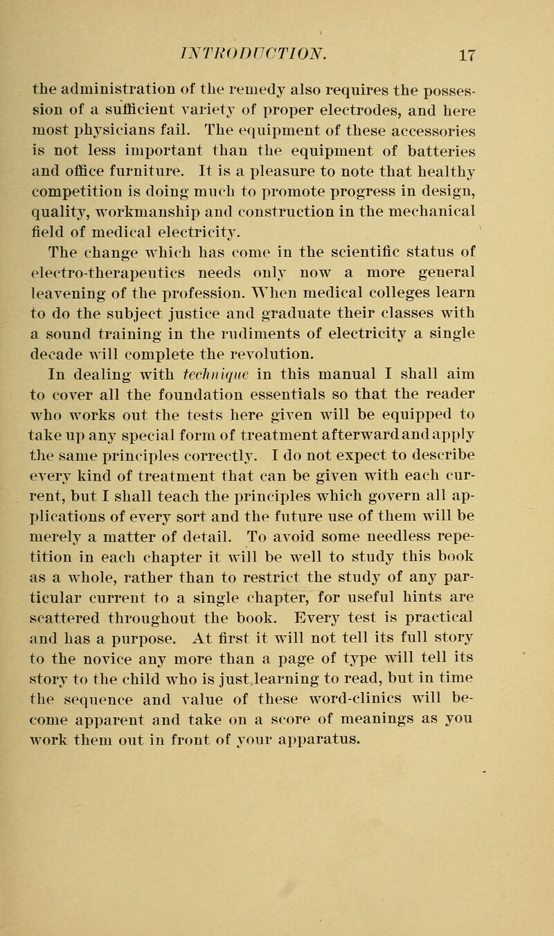 the administration of tlie remedy also requires the posses- sion of a sufficient variety- of proper electrodes, and here most physicians fail. The equipment of these accessories is not less important than the equipment of batteries and office furniture. It is a pleasure to note that healthy competition is doing much to promote progress in design, quality, workmanship and construction in the mechanical field of medical electricity. The change which has come in the scientific status of electro-therapeutics needs only now a more general leavening of the profession. When medical colleges learn to do the subject justice and graduate their classes with a sound training in the rudiments of electricity a single decade will complete the revolution. In dealing with technique in this manual I shall aim to cover all the foundation essentials so that the reader who works out the tests here given will be equipped to take up any special form of treatment afterward and apply the same principles correctly. I do not expect to describe every kind of treatment that can be given with each cur- rent, but I shall teach the principles which govern all ap- plications of every sort and the future use of them will be merely a matter of detail. To avoid some needless repe- tition in each chapter it will be well to study this book as a whole, rather than to restrict the study of any par- ticular current to a single chapter, for useful hints are scattered throughout the book. Every test is practical and has a purpose. At first it will not tell its full story to the novice any more than a page of type will tell its story to the child who is just learning to read, but in time the sequence and value of these word-clinics will be- come apparent and take on a score of meanings as you work them out in front of your apparatus.