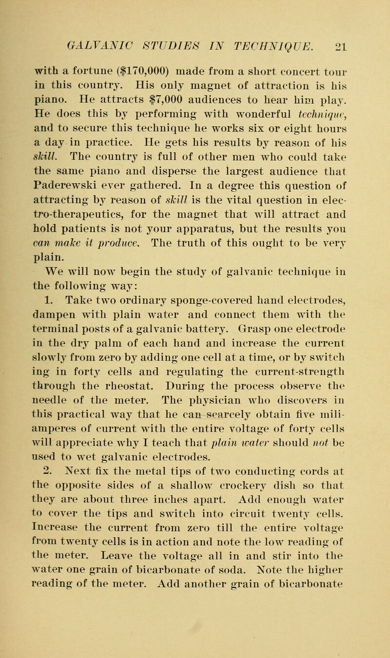with a fortune (|170,000) made from a short concert tour in this country. His only magnet of attraction is his piano. He attracts |7,000 audiences to hear him play. He does this by performing with wonderful techniqur, and to secure this technique he works six or eight hours a day in practice. He gets his results by reason of his skill. The country is full of other men who could take the same piano and disperse the largest audience that Paderewski ever gathered. In a degree this question of attracting by reason of skill is the vital question in elec- tro-therapeutics, for the magnet that will attract and hold patients is not your apparatus, but the results you can make it produce. The truth of this ought to be very plain. We will now begin the study of galvanic technique in the following way: 1. Take two ordinary sponge-covered hand electrodes, dampen with plain water and connect them with the terminal posts of a galvanic battery. Grasp one electrode in the dry palm of each hand and increase the current slowly from zero by adding one cell at a time, or by switch ing in forty cells and regulating the current-strength through the rheostat. During the process observe the needle of the meter. The physician who discovers in this practical way that he can scarcely obtain five mili- amperes of current with the entire voltage of forty cells will appreciate why I teach that plairi water should not be used to wet galvanic electrodes. 2. Next fix the metal tips of two conducting cords at the opposite sides of a shallow crockery dish so that they are about three inches apart. Add enough water to cover the tips and switch into circuit twenty cells. Increase the current from zero till the entire voltage from twenty cells is in action and note the low reading of the meter. Leave the voltage all in and stir into the water one grain of bicarbonate of soda. Note the higher reading of the meter. Add another grain of bicarbonate