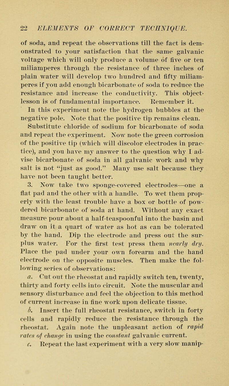 of soda, and repeat the observations till the fact is dem- onstrated to your satisfaction that the same galvanic voltage which will only produce a volume of five or ten miliamperes through the resistance of three inches of plain water will develop two hundred and fifty miliam- peres if you add enough bicarbonate of soda to reduce the resistance and increase the conductivit3^ This object- lesson is of fundamental importance. Kemember it. In this experiment note the hydrogen bubbles at the negative pole. Note that the positive tip remains clean. Substitute chloride of sodium for bicarbonate of soda and repeat the experiment. Now note the green corrosion of the positive tip (which will discolor electrodes in prac- tice), and you have my answer to the question why I ad- vise bicarbonate of soda in all galvanic work and why salt is not just as good. Many use salt because they have not been taught better. 3. Now take two sponge-covered electrodes—one a flat pad and the other with a handle. To wet them prop- erly with the least trouble have a box or bottle of pow- dered bicarbonate of soda at hand. Without any exact measure pour about a half-teaspoonful into the basin and draw on it a quart of water as hot as can be tolerated by the hand. Dip the electrode and press out the sur- plus water. For the first test press them nearly dry. Place the pad under your own forearm and the hand electrode on the opposite muscles. Then make the fol- lowing series of observations: a. Cut out the rheostat and rapidly switch ten, twenty, thirty and forty cells into circuit. Note the muscular and sensory disturbance and feel the objection to this method of current increase in fine work upon delicate tissue. d. Insert the full rheostat resistance, switch in forty cells and rapidly reduce the resistance through the rheostat. Again note the unpleasant action of rapid rates of chanr/e in using the eon.Htant galvanic current. c. Kepeat the last experiment with a very slow manip-