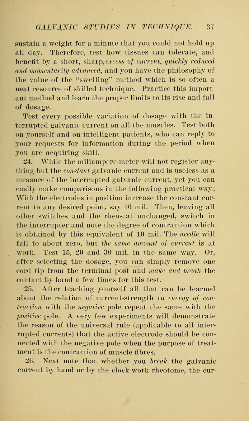 sustain a weight for a minute that you could not hold up all day. Therefore, test how tissues can tolerate, and benefit by a short, sharp,ej-fess of current, quickly reduced and momentarily advanced, and you have the philosophy of the value of the swelling method which is so often a neat resource of skilled technique. Practice this import- ant method and learn the proper limits to its rise and fall of dosage. Test every possible variation of dosage with the in- terrupted galvanic current on all the muscles. Test both on yourself and on intelligent patients, who can reply to your requests for information during the period when you are acquiring skill. 24. While the miliampere-meter will not register any- thing but the constant galvanic current and is useless as a measure of the interrupted galvanic current, yet you can easil}' make comparisons in the following practical way: With the electrodes in position increase the constant cur- rent to any desired point, say 10 mil. Then, leaving all other switches and the rheostat unchanged, switch in the interrupter and note the degree of contraction which is obtained by this equivalent of 10 mil. The needle will fall to about zero, but the same amount of current is at work. Test 15, 20 and 30 mil. in the same way. Or, after selecting the dosage, you can simply remove one cord tip from the terminal post and make and break the contact by hand a few times for this test. 25. After teaching yourself all that can be learned about the relation of current-strength to energy of con- traction with the negative pole repeat the same with the positive pole. A very few experiments will demonstrate the reason of the universal rule (applicable to all inter- rupted currents) that the active electrode should be con- nected with the negative pole when the purpose of treat- ment is the contraction of muscle fibres. 26. Next note that whether you break the galvanic current by hand or by the clock-work rheotome, the cur-