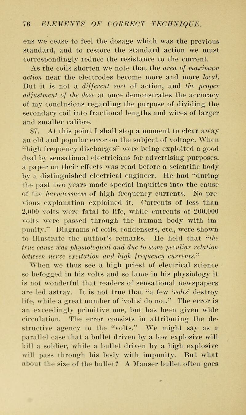 ens we cease to feel the dosage which was the previous standard, and to restore the standard action we must correspondingly reduce the resistance to the current. As the coils shorten we note that the area of maximum action near the electrodes become more and more local. But it is not a different sort of action, and the proper adjustment of the dose at once demonstrates the accuracy of my conclusions regarding the i)urpose of dividing the secondary coil into fractional lengths and wires of larger and smaller calibre. 87. At this point I shall stop a moment to clear away an old and popular error on the subject of voltage. When high frequency discharges were being exploited a good deal by sensational electricians for advertising purposes, a paper on their effects was read before a scientific body by a distinguished electrical engineer. He had during the past two years made special inquiries into the cause of the harmlessness of high frequency currents. No pre- vious explanation explained it. Currents of less than 2,000 volts were fatal to life, while currents of 200,000 volts were passed through the human body with im- punity. Diagrams of coils, condensers, etc., were shown to illustrate the author's remarks. He held that the true cause was physiological and due to some peculiar relation between nerve excitation and high frequency currents When we thus see a high priest of electrical science so befogged in his volts and so lame in his physiology it is not wonderful that readers of sensational newspapers are led astray. It is not true that a few 'volts^ destroy life, while a great number of ^volts' do not. The error is an exceedingly primitive one, but has been given wide circulation. The error consists in attributing the de- structive agency to the volts. We might say as a p;ir5il]('l case that a bullet driven by a low explosive will kill a soldier, while a bullet driven by a high explosive will pass through his body with impunity. But what about the size of the bullet? A Mauser bullet often goes