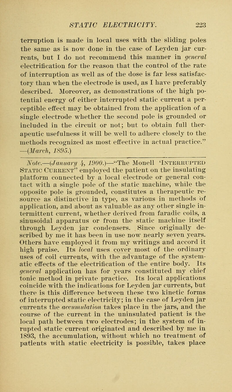 terruption is made in local uses with the sliding poles the same as is now done in the case of Leyden jar cur- rents, but I do not recommend this manner in general electrification for the reason that the control of the rate of interruption as well as of the dose is far less satisfac- tory than when the electrode is used, as I have preferably described. Moreover, as demonstrations of the high po- tential energy of either interrupted static current a per- ceptible effect may be obtained from the application of a single electrode whether the second pole is grounded or included in the circuit or not; but to obtain full ther- apeutic usefulness it will be well to adhere closely to the methods recognized as most effective in actual practice. —{March, 1895.) Note.—(January If, 1900.)—The Monell 'Interrupted Static Current employed the patient on the insulating platform connected by a local electrode or general con- tact with a single pole of the static machine, while the opposite pole is grounded, constitutes a therapeutic re- source as distinctive in type, as various in methods of application, and about as valuable as any other single in- termittent current, whether derived from faradic coils, a sinusoidal apparatus or from the static machine itself through Leyden jar condensers. Since originally de- scribed by me it has been in use now nearly seven years. Others have employed it from my writings and accord it high praise. Its local uses cover most of the ordinary uses of coil currents, with the advantage of the system- atic effects of the electrification of the entire body. Its general application has for years constituted my chief tonic method in private practice. Its local applications coincide with the indications for Leyden jar currents, but there is this difference between these two kinetic forms of interrupted static electricity; in the case of Leyden jar currents the accumulation takes place in the jars, and the course of the current in the uninsulated patient is the local path between two electrodes; in the system of in- rupted static current originated and described by me in 1893, the accumulation, without which no treatment of patients with static electricity is possible, takes place