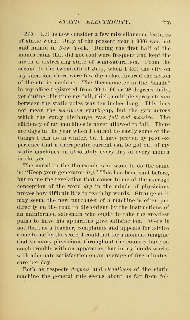 275. Let us now consider a few miscellaneous features of static work. July of the present year (1900) was hot and humid in New York. During the first half of the month rains that did not cool were frequent and kept the air in a distressing state of semi-saturation. From the second to the twentieth of July, when I left the city on my vacation, there were few days that favored the action of the static machine. The thermometer in the shade in my office registered from 90 to 96 or 98 degrees daily, 3^et during this time my full, thick, multiple spray stream between the static poles was ten inches long. This does not mean the maximum spark-gap, but the gap across which the spray discharge was full and massive. The efficiency of my machines is never allowed to fail. There are days in the year when I cannot do easily some of the things I can do in winter, but I have proved by past ex- perience that a therapeutic current can be got out of my static machines on absolutely every day of every month in the year. The moral to the thousands who want to do the same is: Keep your generator dry.^^ This has been said before, but to me the revelation that comes to me of the average conception of the word dry in the minds of physicians proves how difficult it is to teach by words. Strange as it may seem, the new purchaser of a machine is often put directly on the road to discontent by the instructions of an uninformed salesman who ought to take the greatest pains to have his apparatus give satisfaction. Were it not that, as a teacher, complaints and appeals for advice come to me by the score, I could not for a moment imagine that so many physicians throughout the country have so much trouble with an apparatus that in my hands works with adequate satisfaction on an average of five minutes' care per day. Both as respects dryness and cleanliness of the static machine the general rule seems about as far from fol-