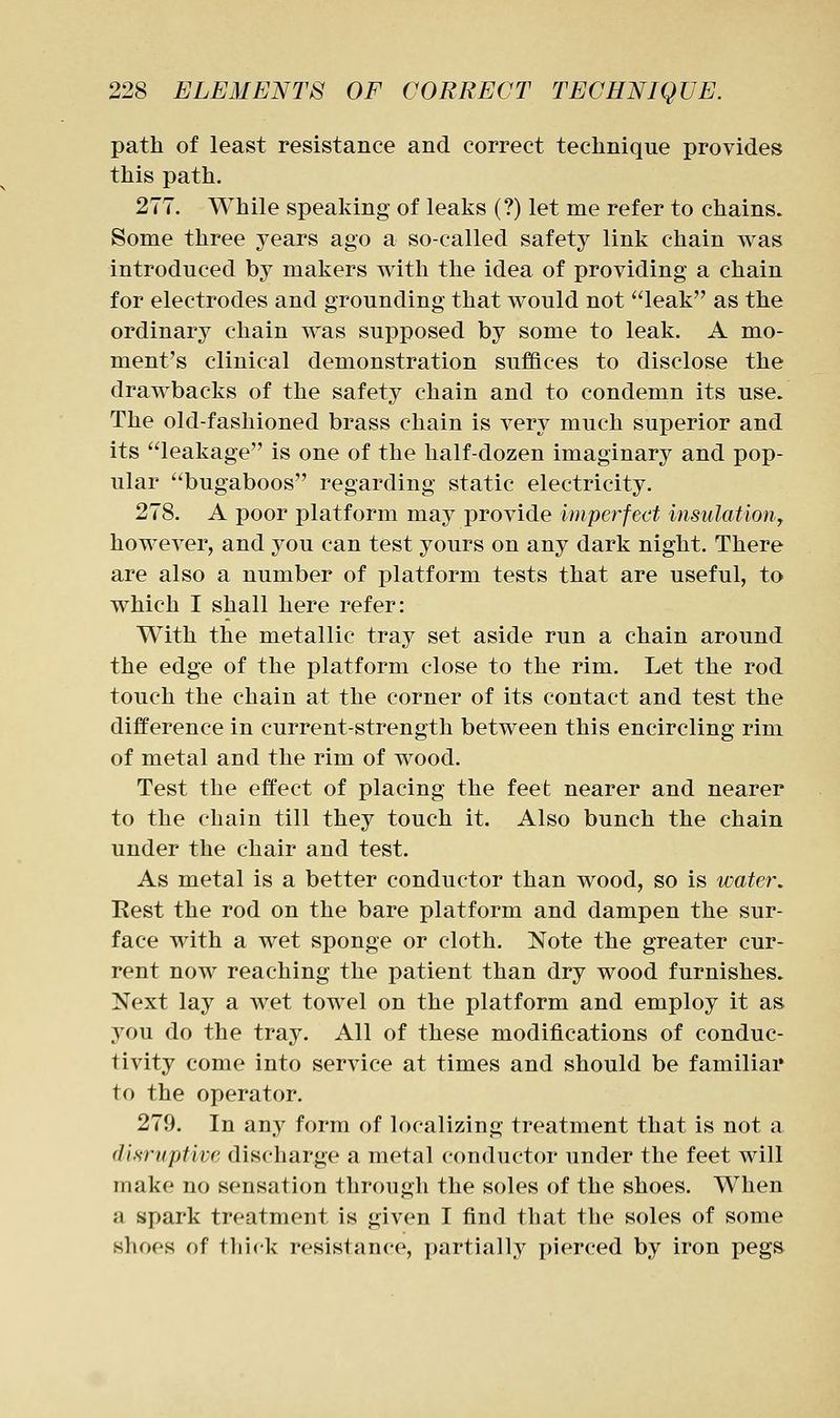 path of least resistance and correct technique provides this path. 277. While speaking of leaks (?) let me refer to chains. Some three years ago a so-called safety link chain was introduced by makers with the idea of providing a chain for electrodes and grounding that would not leak as the ordinary chain was supposed by some to leak. A mo- ment's clinical demonstration suffices to disclose the drawbacks of the safety chain and to condemn its use. The old-fashioned brass chain is very much superior and its leakage is one of the half-dozen imaginary and pop- ular bugaboos regarding static electricity. 278. A poor platform may provide imperfect insulation^ however, and you can test yours on any dark night. There are also a number of platform tests that are useful, to which I shall here refer: With the metallic tray set aside run a chain around the edge of the platform close to the rim. Let the rod touch the chain at the corner of its contact and test the difference in current-strength between this encircling rim of metal and the rim of wood. Test the effect of placing the feet nearer and nearer to the chain till they touch it. Also bunch the chain under the chair and test. As metal is a better conductor than wood, so is water. Rest the rod on the bare platform and dampen the sur- face with a wet sponge or cloth. Note the greater cur- rent now reaching the patient than dry wood furnishes. Next lay a wet towel on the platform and employ it as you do the tray. All of these modifications of conduc- tivity come into service at times and should be familiar to the operator. 279. In any form of localizing treatment that is not a disruptive discharge a metal conductor under the feet will make no sensation through the soles of the shoes. When a spark treatment is given I find that the soles of some shoes of thick resistance, partially pierced by iron pegs