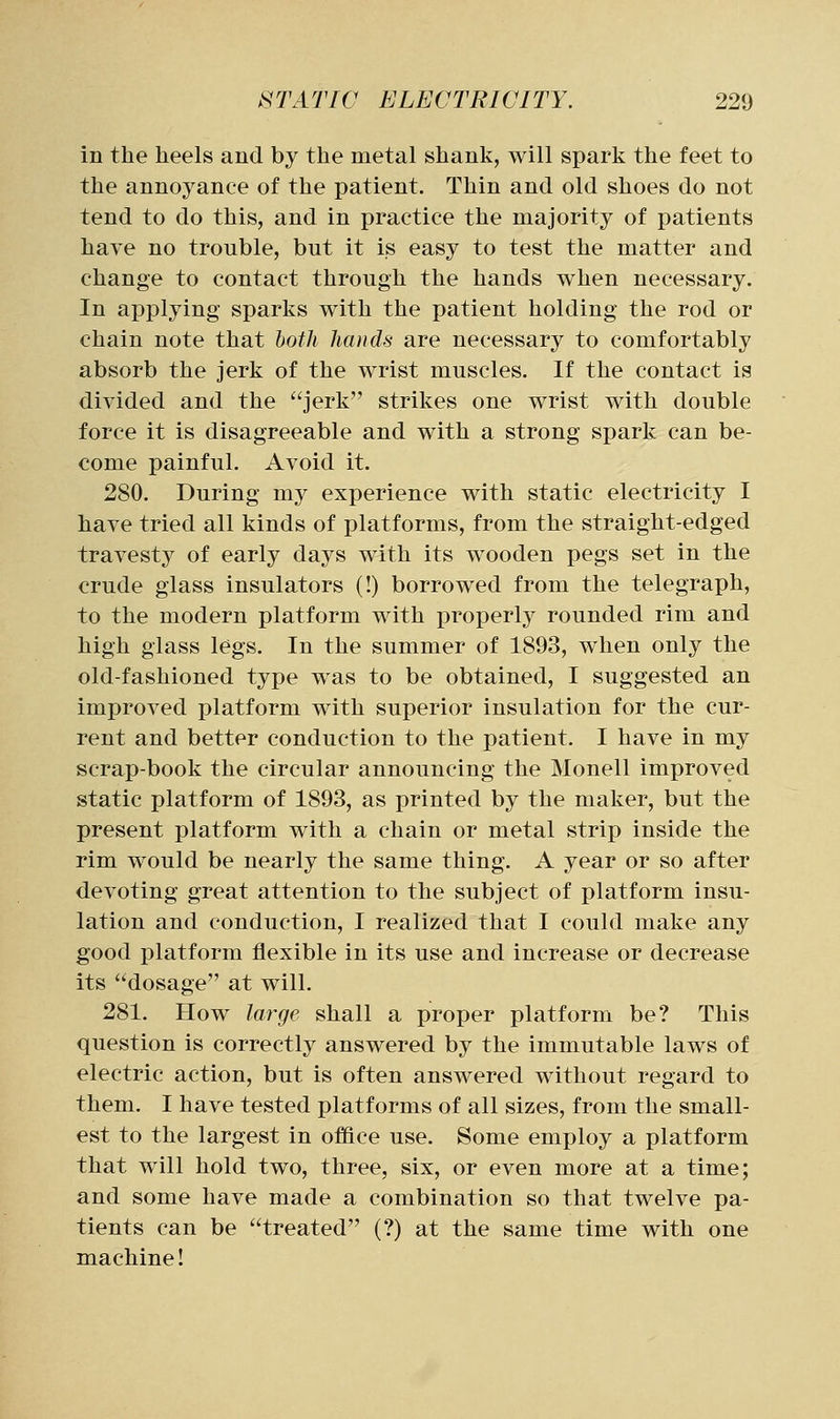 in the heels and by the metal shank, will spark the feet to the annoyance of the patient. Thin and old shoes do not tend to do this, and in practice the majority of patients have no trouble, but it is easy to test the matter and change to contact through the hands when necessary. In applying sparks with the patient holding the rod or chain note that both hands are necessary to comfortably absorb the jerk of the wrist muscles. If the contact is divided and the jerk strikes one wrist with double force it is disagreeable and with a strong spark can be- come painful. Avoid it. 280. During my experience with static electricity I have tried all kinds of platforms, from the straight-edged travesty of early days with its wooden pegs set in the crude glass insulators (!) borrowed from the telegraph, to the modern platform with properly rounded rim and high glass legs. In the summer of 1893, when only the old-fashioned type was to be obtained, I suggested an improved platform with superior insulation for the cur- rent and better conduction to the patient. I have in my scrap-book the circular announcing the Monell improved static platform of 1893, as printed by the maker, but the present platform with a chain or metal strip inside the rim would be nearly the same thing. A year or so after devoting great attention to the subject of platform insu- lation and conduction, I realized that I could make any good platform flexible in its use and increase or decrease its dosage at will. 281. How la7^ge shall a proper platform be? This question is correctly answered by the immutable laws of electric action, but is often answered without regard to them. I have tested platforms of all sizes, from the small- est to the largest in office use. Some employ a platform that will hold two, three, six, or even more at a time; and some have made a combination so that twelve pa- tients can be treated (?) at the same time with one machine!