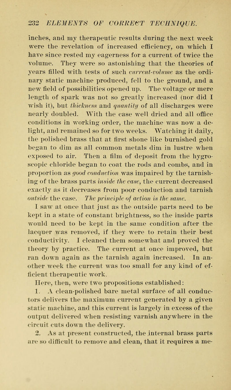 inches, and my therapeutic results during the next week were the revelation of increased efficiency, on which I have since rested my eagerness for a current of twice the volume. They were so astonishing that the theories of years filled with tests of such curreni-vohime as the ordi- nary static machine produced, fell to the ground, and a new field of possibilities opened up. The voltage or mere length of spark was not so greatly increased (nor did I wish it), but thickness and quantity of all discharges were nearly doubled. With the case well dried and all office conditions in working order, the machine was now^ a de- light, and remained so for two weeks. Watching it daily, the polished brass that at first shone like burnished gold began to dim as all common metals dim in lustre when exposed to air. Then a film of deposit from the hygro- scopic chloride began to coat the rods and combs, and in proportion as good conduction was impaired by the tarnish- ing of the brass parts mside the case, the current decreased exactly as it decreases from poor conduction and tarnish outside the case. The principle of action is the same. I saw at once that just as the outside parts need to be kept in a state of constant brightness, so the inside parts would need to be kept in the same condition after the lacquer was removed, if they were to retain their best conductivity. I cleaned them somewhat and proved the theory by practice. The current at once improved, but ran down again as the tarnish again increased. In an- other week the current was too small for any kind of ef- ficient therapeutic work, Here, then, were two propositions established: 1. A clean-polished bare metal surface of all conduc- tors delivers the maximum current generated by a given static machine, and this current is largely in excess of the outjiut delivered when resisting varnish anywhere in the circuit cuts down the delivery. 2. As at present constructed, the internal brass parts are so difficult to remove and clean, that it requires a me-