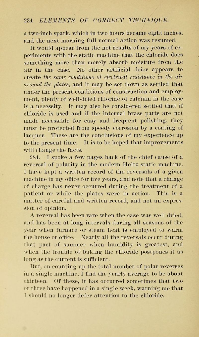 a two-inch spark, which in two hours became eight inches, and the next morning full normal action was resumed. It would appear from the net results of my years of ex- periments with the static machine that the chloride does something more than merely absorb moisture from the air in the case. No other artificial drier appears to create the same conditions of electrical resistance in the air around the plates, and it may be set down as settled that under the present conditions of construction and employ- ment, plenty of well-dried chloride of calcium in the case is a necessity. It may also be considered settled that if chloride is used and if the internal brass parts are not made accessible for easy and frequent polishing, they must be protected from speedy corrosion by a coating of lacquer. These are the conclusions of my experience up to the present time. It is to be hoped that improvements will change the facts. 284. I spoke a few pages back of the chief cause of a reversal of polarity in the modern Holtz static machine. I have kept a written record of the reversals of a given machine in my office for five years, and note that a change of charge has never occurred during the treatment of a patient or while the plates were in action. This is a matter of careful and written record, and not an expres- sion of opinion. A reversal has been rare when the case was well dried, and has been at long intervals during all seasons of the year when furnace or steam heat is employed to warm the house or office. Nearly all the reversals occur during that part of summer when humidity is greatest, and when the trouble of baking the chloride postpones it as long as the current is sufficient. But, on counting up the total number of polar reverses in a single machine, I find the yearly average to be about thirteen. Of these, it has occurred sometimes that two or three have happened in a single week, warning me that 1 should no longer defer attention to the chloride.