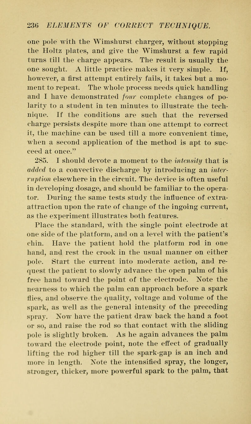 one pole with the Wimshurst charger, without stopping the Holtz plates, and give the Wimshurst a few rapid turns till the charge appears. The result is usually the one sought. A little practice makes it very simple. If, however, a first attempt entirely fails, it takes but a mo- ment to repeat. The whole process needs quick handling and I have demonstrated four complete changes of po- larity to a student in ten minutes to illustrate the tech- nique. If the conditions are such that the reversed charge persists despite more than one attempt to correct it, the machine can be used till a more convenient time, when a second application of the method is apt to suc- ceed at once. 285. I should devote a moment to the intensity that is added to a convective discharge by introducing an inter- ruption elsew^here in the circuit. The device is often useful in developing dosage, and should be familiar to the opera- tor. During the same tests study the influence of extra- attraction upon the rate of change of the ingoing current, as the experiment illustrates both features. Place the standard, with the single point electrode at one side of the platform, and on a level with the patient's chin. Have the patient hold the platform rod in one hand, and rest the crook in the usual manner on either pole. Start the current into moderate action, and re- quest the patient to slowly advance the open palm of his free hand toward the point of the electrode. Note the nearness to which the palm can approach before a spark flies, and observe the quality, voltage and volume of the spark, as well as the general intensity of the preceding spray. Now have the patient draw back the hand a foot or so, and raise the rod so that contact with the sliding pole is slightly broken. As he again advances the palm toward the electrode point, note the effect of gradually lifting the rod higher till the spark-gap is an inch and more in length. Note the intensified spray, the longer, stronger, thicker, more powerful spark to the palm, that