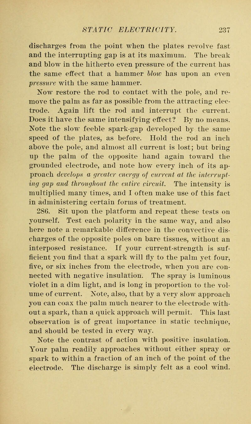 discharges from the point when the plates revolve fast and the interrupting gap is at its maximum. The break and blow in the hitherto even pressure of the current has the same effect that a hammer blow has upon an even pressure with the same hammer. Now restore the rod to contact with the pole, and re- move the palm as far as possible from the attracting elec- trode. Again lift the rod and interrupt the current. Does it have the same intensifying effect? By no means. Note the slow feeble spark-gap developed by the same speed of the plates, as before. Hold the rod an inch above the pole, and almost all current is lost; but bring up the palm of the opposite hand again toward the grounded electrode, and note how every inch of its ap- proach develops a greater energy of current at the interrupt- ing gap and throughout the entire circuit. The intensity is multiplied many times, and I often make use of this fact in administering certain forms of treatment. 286. Sit upon the platform and repeat these tests on yourself. Test each polarity in the same way, and also here note a remarkable difference in the convective dis- charges of the opposite poles on bare tissues, without an interposed resistance. If your current-strength is suf- ficient you find that a spark will fly to the palm yet four, five, or six inches from the electrode, when you are con- nected with negative insulation. The spray is luminous violet in a dim light, and is long in proportion to the vol- ume of current. Note, also, that by a very slow approach you can coax the palm much nearer to the electrode with- out a spark, than a quick approach will permit. This last observation is of great importance in static technique, and should be tested in every way. Note the contrast of action with positive insulation. Your palm readily approaches without either spray or spark to within a fraction of an inch of the point of the electrode. The discharge is simply felt as a cool wind.