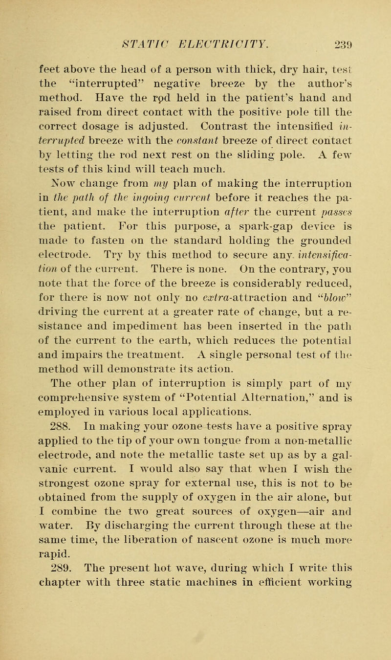 feet above the head of a person with thick, dry hair, test the interrupted negative breeze by the author's method. Have the rpd held in the patient's hand and raised from direct contact with the positive pole till the correct dosage is adjusted. Contrast the intensified in- terrupted breeze with the constant breeze of direct contact by letting the rod next rest on the sliding pole. A few tests of this kind will teach much. Now change from my plan of making the interruption in the path of the ingoing current before it reaches the pa- tient, and make the interruption after the current passes the patient. For this purpose, a spark-gap device is made to fasten on the standard holding the grounded electrode. Try by this method to secure any. intensifica- tion of the current. There is none. On the contrary, you note that the force of the breeze is considerably reduced, for there is now not only no e^jj^ra-attraction and ^'■blow'^ driving the current at a greater rate of change, but a re- sistance and impediment has been inserted in the path of the current to the earth, which reduces the potential and impairs the treatment. A single personal test of the method will demonstrate its action. The other plan of interruption is simply part of my comprehensive system of Potential Alternation, and is employed in various local applications. 288. In making your ozone tests have a positive spray applied to the tip of your own tongue from a non-metallic electrode, and note the metallic taste set up as by a gal- vanic current. I w^ould also say that when I wish the strongest ozone spray for external use, this is not to be obtained from the supply of oxygen in the air alone, but I combine the two great sources of oxygen—air and water. By discharging the current through these at the same time, the liberation of nascent ozone is much more rapid. 289. The present hot wave, during which I write this chapter with three static machines in efficient working