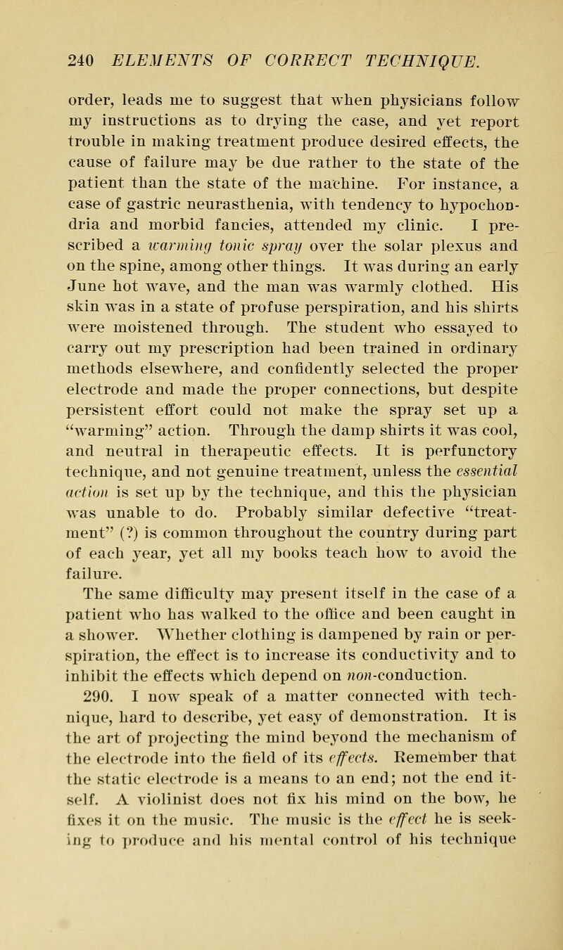 order, leads me to suggest that when physicians follow my instructions as to drying the case, and yet report trouble in making treatment produce desired effects, the cause of failure may be due rather to the state of the patient than the state of the machine. For instance, a case of gastric neurasthenia, with tendency to hypochon- dria and morbid fancies, attended my clinic. I pre- scribed a icarmuuj tonic spray over the solar plexus and on the spine, among other things. It was during an early June hot wave, and the man was warmly clothed. His skin was in a state of profuse perspiration, and his shirts were moistened through. The student who essayed to carry out my prescription had been trained in ordinary methods elsewhere, and confidently selected the proper electrode and made the proper connections, but despite persistent effort could not make the spray set up a warming action. Through the damp shirts it was cool, and neutral in therapeutic effects. It is perfunctory technique, and not genuine treatment, unless the essential action is set up by the technique, and this the physician was unable to do. Probably similar defective treat- ment (?) is common throughout the country during part of each year, yet all my books teach how to avoid the failure. The same difficulty may present itself in the case of a patient who has walked to the office and been caught in a shower. Whether clothing is dampened by rain or per- spiration, the effect is to increase its conductivity and to inhibit the effects which depend on ?ioH-conduction. 290. I now speak of a matter connected with tech- nique, hard to describe, yet easy of demonstration. It is the art of projecting the mind beyond the mechanism of the electrode into the field of its effects. Remeimber that the static electrode is a means to an end; not the end it- self. A violinist does not fix his mind on the bow, he fixes it on the music. The music is the effect he is seek- ing to produce and his mental control of his technique