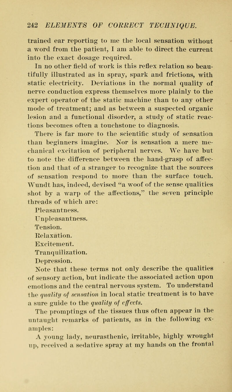 trained ear reporting to me the local sensation without a word from the patient, I am able to direct the current into the exact dosage required. In no other field of work is this reflex relation so beau- tifully illustrated as in spray, spark and frictions, with static electricity. Deviations in the normal quality of nerve conduction express themselves more plainly to the expert operator of the static machine than to any other mode of treatment; and as between a suspected organic lesion and a functional disorder, a study of static reac- tions becomes often a touchstone to diagnosis. There is far more to the scientific study of sensation than beginners imagine. Nor is sensation a mere me- chanical excitation of peripheral nerves. We have but to note the difference between the hand-grasp of affec- tion and that of a stranger to recognize that the sources of sensation respond to more than the surface touch. Wundt has, indeed, devised a woof of the sense qualities shot by a warp of the affections, the seven principle threads of which are: Pleasantness. Unpleasantness. Tension. Relaxation. Excitement. Tranquilization. Depression. Note that these terms not only describe the qualities of sensory action, but indicate the associated action upon emotions and the central nervous system. To understand the (piuliiy of .sensation in local static treatment is to have a sure guide to the quality of effects. The promijtings of the tissues thus often appear in the untaught remarks of patients, as in the following ex- am yd es: A young lady, neurasthenic, irritable, highly wrought ii[), received a sedative spray at my hands on the frontal
