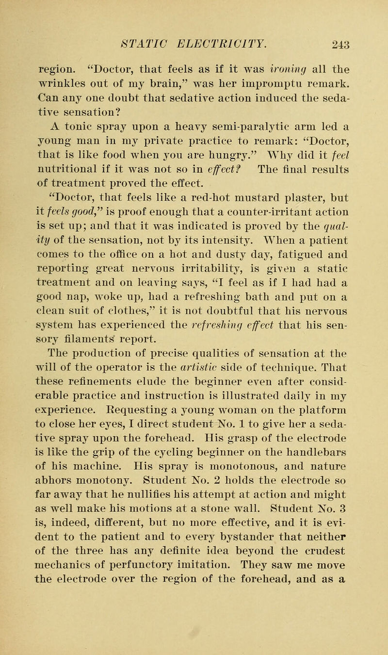 region. Doctor, that feels as if it was ironing all the wrinkles out of my brain, was her impromptu remark. Can any one doubt that sedative action induced the seda- tive sensation? A tonic spray upon a heavy semi-paralytic arm led a young man in my private practice to remark: Doctor, that is like food when you are hungry. Why did it feel nutritional if it was not so in effect? The final results of treatment proved the effect. Doctor, that feels like a red-hot mustard plaster, but it feels goody'' is proof enough that a counter-irritant action is set up; and that it was indicated is proved by the qual- ity of the sensation, not by its intensity. When a patient comes to the office on a hot and dusty day, fatigued and reporting great nervous irritability, is given a static treatment and on leaving says, I feel as if I had had a good nap, woke up, had a refreshing bath and put on a clean suit of clothes, it is not doubtful that his nervous system has experienced the refreshing effect that his sen- sory filaments report. The production of precise qualities of sensation at the will of the operator is the artistic side of technique. That these refinements elude the beginner even after consid- erable practice and instruction is illustrated daily in my experience. Requesting a young woman on the platform to close her eyes, I direct student No. 1 to give her a seda- tive spray upon the forehead. His grasp of the electrode is like the grip of the cycling beginner on the handlebars of his machine. His spray is monotonous, and nature abhors monotony. Student No. 2 holds the electrode so far away that he nullifies his attempt at action and might as well make his motions at a stone wall. Student No. 3 is, indeed, different, but no more effective, and it is evi- dent to the patient and to every bystander that neither of the three has any definite idea beyond the crudest mechanics of perfunctory imitation. They saw me move the electrode over the region of the forehead, and as a