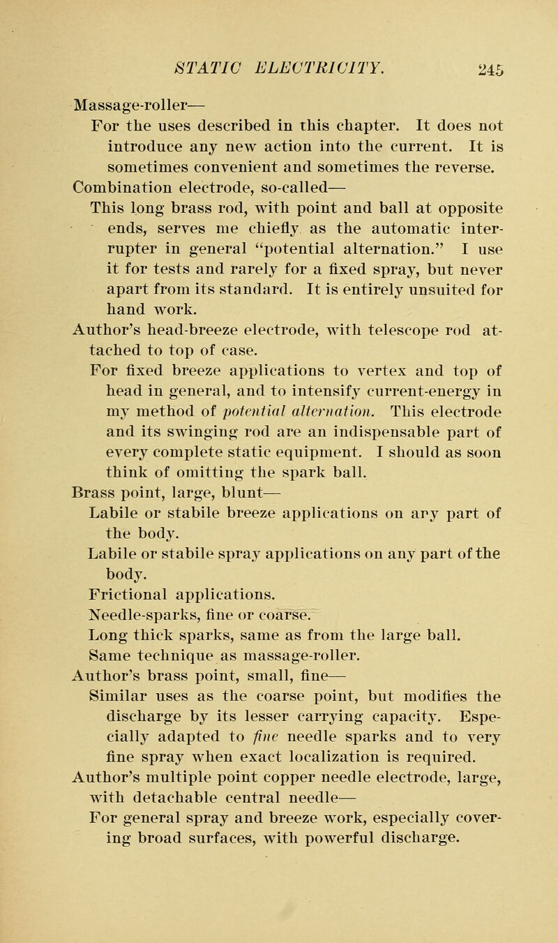Massage-roller— For the uses described in this chapter. It does not introduce any new action into the current. It is sometimes convenient and sometimes the reverse. Combination electrode, so-called— This long brass rod, with point and ball at opposite ends, serves me chiefly as the automatic inter- rupter in general potential alternation. I use it for tests and rarely for a fixed spray, but never apart from its standard. It is entirely unsuited for hand work. Author's head-breeze electrode, with telescope rod at- tached to top of case. For fixed breeze applications to vertex and top of head in general, and to intensify current-energy in my method of potential alternation. This electrode and its swinging rod are an indispensable part of every complete static equipment. I should as soon think of omitting the spark ball. Brass point, large, blunt— Labile or stabile breeze applications on any part of the body. Labile or stabile spray applications on any part of the body. Frictional applications. Needle-sparks, fine or coarse. Long thick sparks, same as from the large ball. Same technique as massage-roller. Author's brass point, small, fine— Similar uses as the coarse point, but modifies the discharge by its lesser carrying capacity. Espe- cially adapted to fine needle sparks and to very fine spray when exact localization is required. Author's multiple point copper needle electrode, large, with detachable central needle— For general spray and breeze work, especially cover- ing broad surfaces, with powerful discharge.